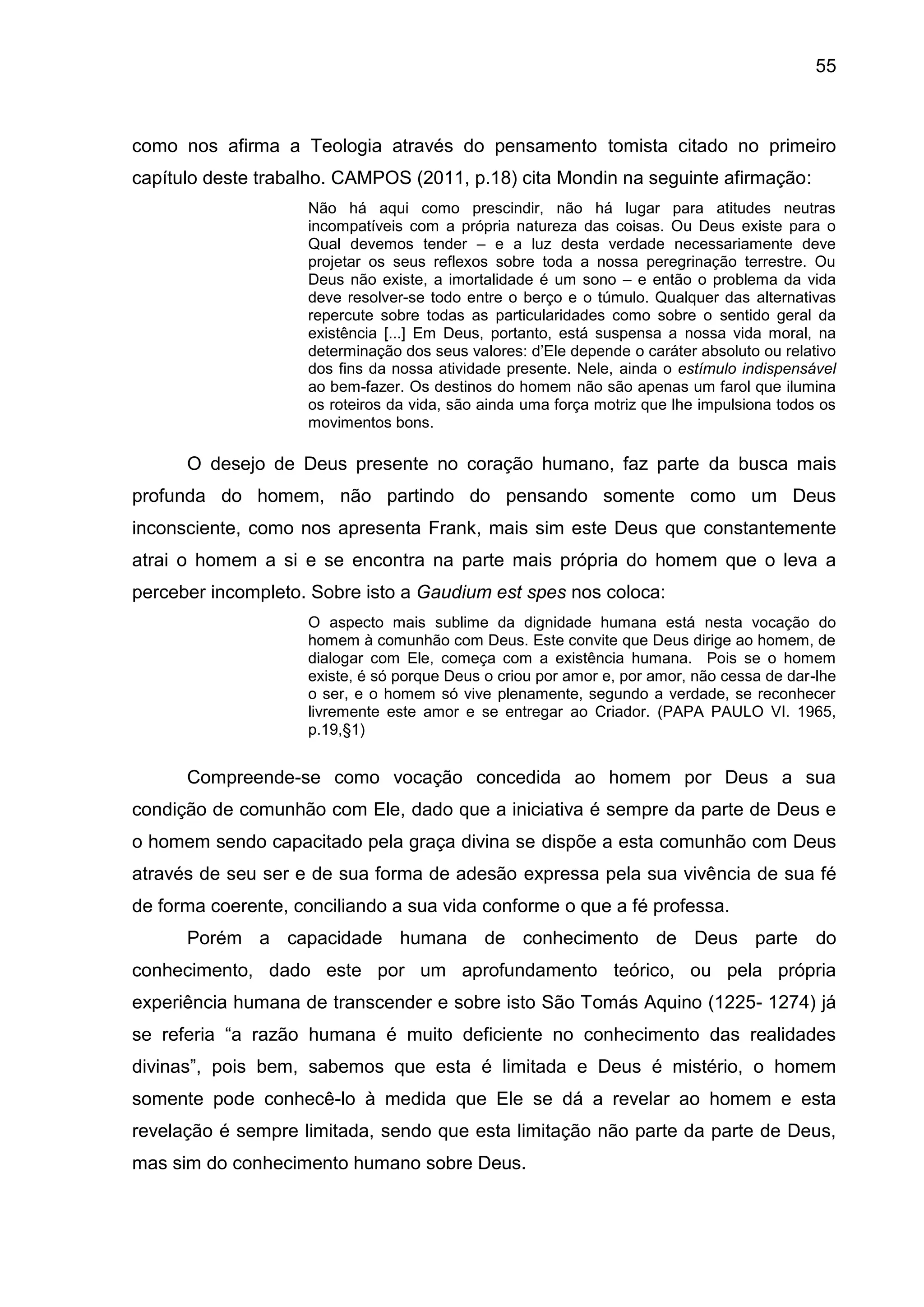 55
como nos afirma a Teologia através do pensamento tomista citado no primeiro
capítulo deste trabalho. CAMPOS (2011, p.18) cita Mondin na seguinte afirmação:
Não há aqui como prescindir, não há lugar para atitudes neutras
incompatíveis com a própria natureza das coisas. Ou Deus existe para o
Qual devemos tender – e a luz desta verdade necessariamente deve
projetar os seus reflexos sobre toda a nossa peregrinação terrestre. Ou
Deus não existe, a imortalidade é um sono – e então o problema da vida
deve resolver-se todo entre o berço e o túmulo. Qualquer das alternativas
repercute sobre todas as particularidades como sobre o sentido geral da
existência [...] Em Deus, portanto, está suspensa a nossa vida moral, na
determinação dos seus valores: d’Ele depende o caráter absoluto ou relativo
dos fins da nossa atividade presente. Nele, ainda o estímulo indispensável
ao bem-fazer. Os destinos do homem não são apenas um farol que ilumina
os roteiros da vida, são ainda uma força motriz que lhe impulsiona todos os
movimentos bons.
O desejo de Deus presente no coração humano, faz parte da busca mais
profunda do homem, não partindo do pensando somente como um Deus
inconsciente, como nos apresenta Frank, mais sim este Deus que constantemente
atrai o homem a si e se encontra na parte mais própria do homem que o leva a
perceber incompleto. Sobre isto a Gaudium est spes nos coloca:
O aspecto mais sublime da dignidade humana está nesta vocação do
homem à comunhão com Deus. Este convite que Deus dirige ao homem, de
dialogar com Ele, começa com a existência humana. Pois se o homem
existe, é só porque Deus o criou por amor e, por amor, não cessa de dar-lhe
o ser, e o homem só vive plenamente, segundo a verdade, se reconhecer
livremente este amor e se entregar ao Criador. (PAPA PAULO VI. 1965,
p.19,§1)
Compreende-se como vocação concedida ao homem por Deus a sua
condição de comunhão com Ele, dado que a iniciativa é sempre da parte de Deus e
o homem sendo capacitado pela graça divina se dispõe a esta comunhão com Deus
através de seu ser e de sua forma de adesão expressa pela sua vivência de sua fé
de forma coerente, conciliando a sua vida conforme o que a fé professa.
Porém a capacidade humana de conhecimento de Deus parte do
conhecimento, dado este por um aprofundamento teórico, ou pela própria
experiência humana de transcender e sobre isto São Tomás Aquino (1225- 1274) já
se referia ―a razão humana é muito deficiente no conhecimento das realidades
divinas‖, pois bem, sabemos que esta é limitada e Deus é mistério, o homem
somente pode conhecê-lo à medida que Ele se dá a revelar ao homem e esta
revelação é sempre limitada, sendo que esta limitação não parte da parte de Deus,
mas sim do conhecimento humano sobre Deus.
 