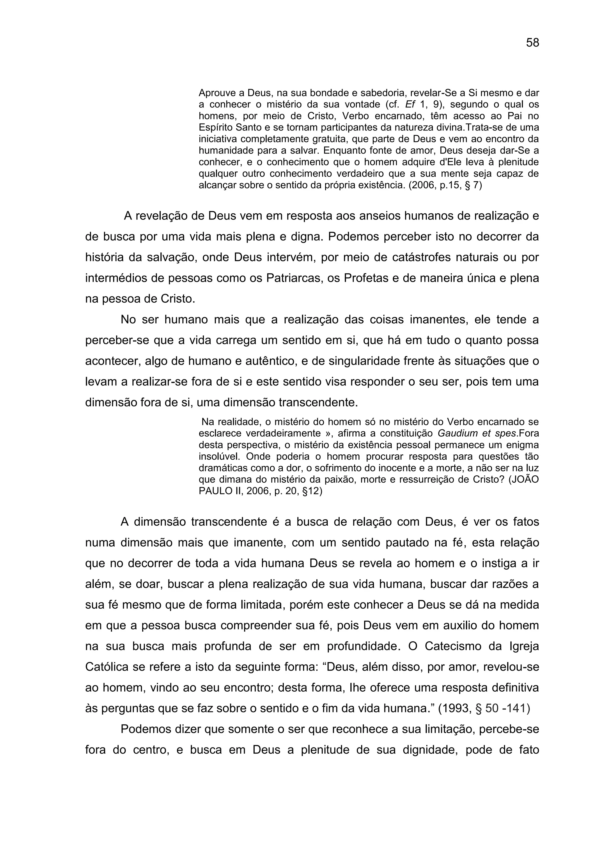 58
Aprouve a Deus, na sua bondade e sabedoria, revelar-Se a Si mesmo e dar
a conhecer o mistério da sua vontade (cf. Ef 1, 9), segundo o qual os
homens, por meio de Cristo, Verbo encarnado, têm acesso ao Pai no
Espírito Santo e se tornam participantes da natureza divina.Trata-se de uma
iniciativa completamente gratuita, que parte de Deus e vem ao encontro da
humanidade para a salvar. Enquanto fonte de amor, Deus deseja dar-Se a
conhecer, e o conhecimento que o homem adquire d'Ele leva à plenitude
qualquer outro conhecimento verdadeiro que a sua mente seja capaz de
alcançar sobre o sentido da própria existência. (2006, p.15, § 7)
A revelação de Deus vem em resposta aos anseios humanos de realização e
de busca por uma vida mais plena e digna. Podemos perceber isto no decorrer da
história da salvação, onde Deus intervém, por meio de catástrofes naturais ou por
intermédios de pessoas como os Patriarcas, os Profetas e de maneira única e plena
na pessoa de Cristo.
No ser humano mais que a realização das coisas imanentes, ele tende a
perceber-se que a vida carrega um sentido em si, que há em tudo o quanto possa
acontecer, algo de humano e autêntico, e de singularidade frente às situações que o
levam a realizar-se fora de si e este sentido visa responder o seu ser, pois tem uma
dimensão fora de si, uma dimensão transcendente.
Na realidade, o mistério do homem só no mistério do Verbo encarnado se
esclarece verdadeiramente », afirma a constituição Gaudium et spes.Fora
desta perspectiva, o mistério da existência pessoal permanece um enigma
insolúvel. Onde poderia o homem procurar resposta para questões tão
dramáticas como a dor, o sofrimento do inocente e a morte, a não ser na luz
que dimana do mistério da paixão, morte e ressurreição de Cristo? (JOÃO
PAULO II, 2006, p. 20, §12)
A dimensão transcendente é a busca de relação com Deus, é ver os fatos
numa dimensão mais que imanente, com um sentido pautado na fé, esta relação
que no decorrer de toda a vida humana Deus se revela ao homem e o instiga a ir
além, se doar, buscar a plena realização de sua vida humana, buscar dar razões a
sua fé mesmo que de forma limitada, porém este conhecer a Deus se dá na medida
em que a pessoa busca compreender sua fé, pois Deus vem em auxilio do homem
na sua busca mais profunda de ser em profundidade. O Catecismo da Igreja
Católica se refere a isto da seguinte forma: ―Deus, além disso, por amor, revelou-se
ao homem, vindo ao seu encontro; desta forma, lhe oferece uma resposta definitiva
às perguntas que se faz sobre o sentido e o fim da vida humana.‖ (1993, § 50 -141)
Podemos dizer que somente o ser que reconhece a sua limitação, percebe-se
fora do centro, e busca em Deus a plenitude de sua dignidade, pode de fato
 