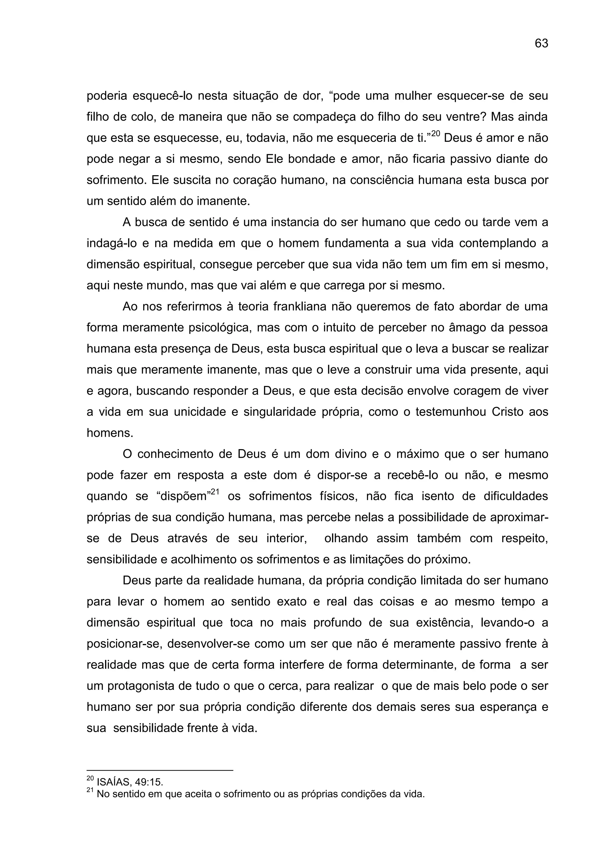 63
poderia esquecê-lo nesta situação de dor, ―pode uma mulher esquecer-se de seu
filho de colo, de maneira que não se compadeça do filho do seu ventre? Mas ainda
que esta se esquecesse, eu, todavia, não me esqueceria de ti.‖20
Deus é amor e não
pode negar a si mesmo, sendo Ele bondade e amor, não ficaria passivo diante do
sofrimento. Ele suscita no coração humano, na consciência humana esta busca por
um sentido além do imanente.
A busca de sentido é uma instancia do ser humano que cedo ou tarde vem a
indagá-lo e na medida em que o homem fundamenta a sua vida contemplando a
dimensão espiritual, consegue perceber que sua vida não tem um fim em si mesmo,
aqui neste mundo, mas que vai além e que carrega por si mesmo.
Ao nos referirmos à teoria frankliana não queremos de fato abordar de uma
forma meramente psicológica, mas com o intuito de perceber no âmago da pessoa
humana esta presença de Deus, esta busca espiritual que o leva a buscar se realizar
mais que meramente imanente, mas que o leve a construir uma vida presente, aqui
e agora, buscando responder a Deus, e que esta decisão envolve coragem de viver
a vida em sua unicidade e singularidade própria, como o testemunhou Cristo aos
homens.
O conhecimento de Deus é um dom divino e o máximo que o ser humano
pode fazer em resposta a este dom é dispor-se a recebê-lo ou não, e mesmo
quando se ―dispõem‖21
os sofrimentos físicos, não fica isento de dificuldades
próprias de sua condição humana, mas percebe nelas a possibilidade de aproximar-
se de Deus através de seu interior, olhando assim também com respeito,
sensibilidade e acolhimento os sofrimentos e as limitações do próximo.
Deus parte da realidade humana, da própria condição limitada do ser humano
para levar o homem ao sentido exato e real das coisas e ao mesmo tempo a
dimensão espiritual que toca no mais profundo de sua existência, levando-o a
posicionar-se, desenvolver-se como um ser que não é meramente passivo frente à
realidade mas que de certa forma interfere de forma determinante, de forma a ser
um protagonista de tudo o que o cerca, para realizar o que de mais belo pode o ser
humano ser por sua própria condição diferente dos demais seres sua esperança e
sua sensibilidade frente à vida.
20
ISAÍAS, 49:15.
21
No sentido em que aceita o sofrimento ou as próprias condições da vida.
 