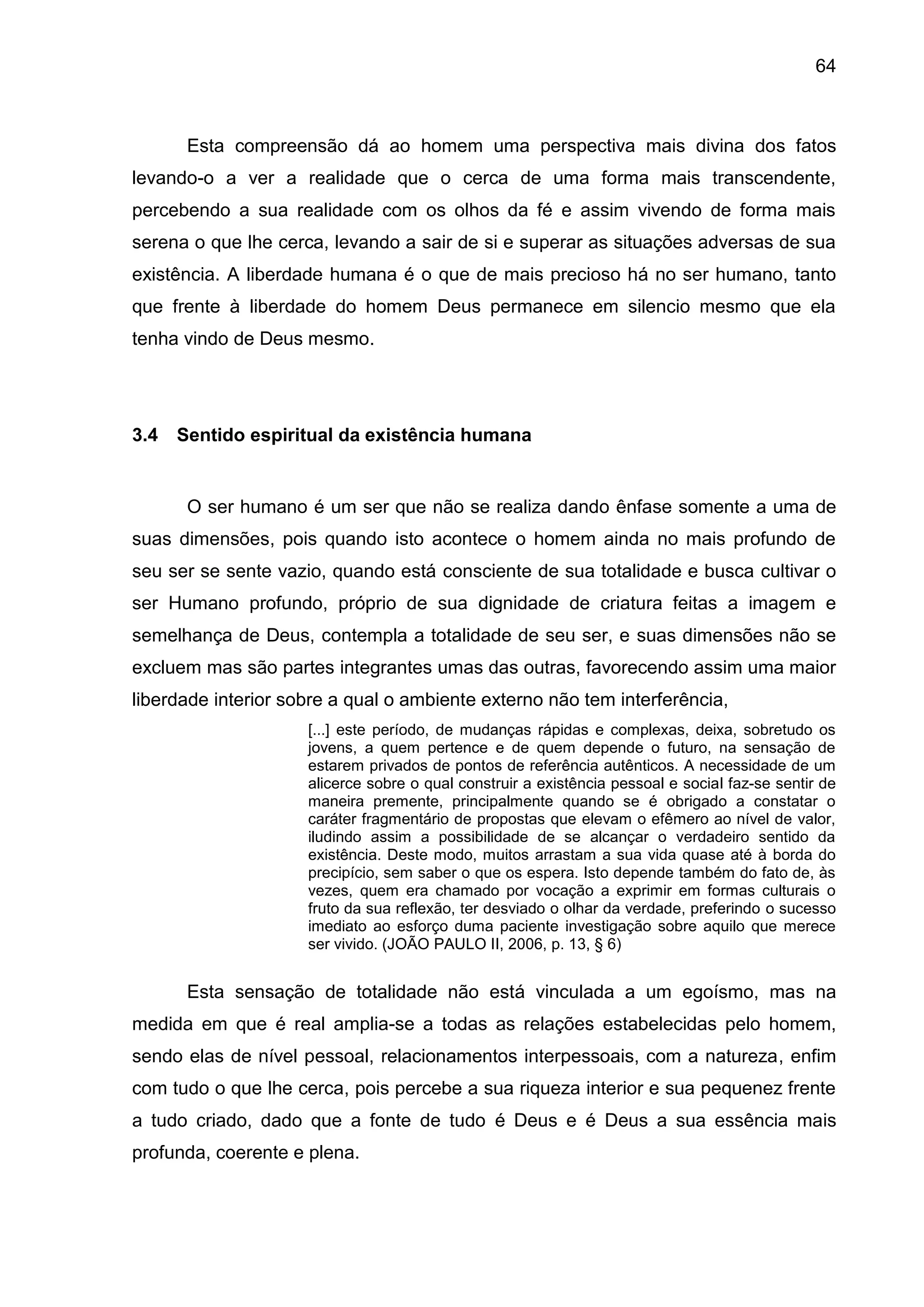 64
Esta compreensão dá ao homem uma perspectiva mais divina dos fatos
levando-o a ver a realidade que o cerca de uma forma mais transcendente,
percebendo a sua realidade com os olhos da fé e assim vivendo de forma mais
serena o que lhe cerca, levando a sair de si e superar as situações adversas de sua
existência. A liberdade humana é o que de mais precioso há no ser humano, tanto
que frente à liberdade do homem Deus permanece em silencio mesmo que ela
tenha vindo de Deus mesmo.
3.4 Sentido espiritual da existência humana
O ser humano é um ser que não se realiza dando ênfase somente a uma de
suas dimensões, pois quando isto acontece o homem ainda no mais profundo de
seu ser se sente vazio, quando está consciente de sua totalidade e busca cultivar o
ser Humano profundo, próprio de sua dignidade de criatura feitas a imagem e
semelhança de Deus, contempla a totalidade de seu ser, e suas dimensões não se
excluem mas são partes integrantes umas das outras, favorecendo assim uma maior
liberdade interior sobre a qual o ambiente externo não tem interferência,
[...] este período, de mudanças rápidas e complexas, deixa, sobretudo os
jovens, a quem pertence e de quem depende o futuro, na sensação de
estarem privados de pontos de referência autênticos. A necessidade de um
alicerce sobre o qual construir a existência pessoal e social faz-se sentir de
maneira premente, principalmente quando se é obrigado a constatar o
caráter fragmentário de propostas que elevam o efêmero ao nível de valor,
iludindo assim a possibilidade de se alcançar o verdadeiro sentido da
existência. Deste modo, muitos arrastam a sua vida quase até à borda do
precipício, sem saber o que os espera. Isto depende também do fato de, às
vezes, quem era chamado por vocação a exprimir em formas culturais o
fruto da sua reflexão, ter desviado o olhar da verdade, preferindo o sucesso
imediato ao esforço duma paciente investigação sobre aquilo que merece
ser vivido. (JOÃO PAULO II, 2006, p. 13, § 6)
Esta sensação de totalidade não está vinculada a um egoísmo, mas na
medida em que é real amplia-se a todas as relações estabelecidas pelo homem,
sendo elas de nível pessoal, relacionamentos interpessoais, com a natureza, enfim
com tudo o que lhe cerca, pois percebe a sua riqueza interior e sua pequenez frente
a tudo criado, dado que a fonte de tudo é Deus e é Deus a sua essência mais
profunda, coerente e plena.
 