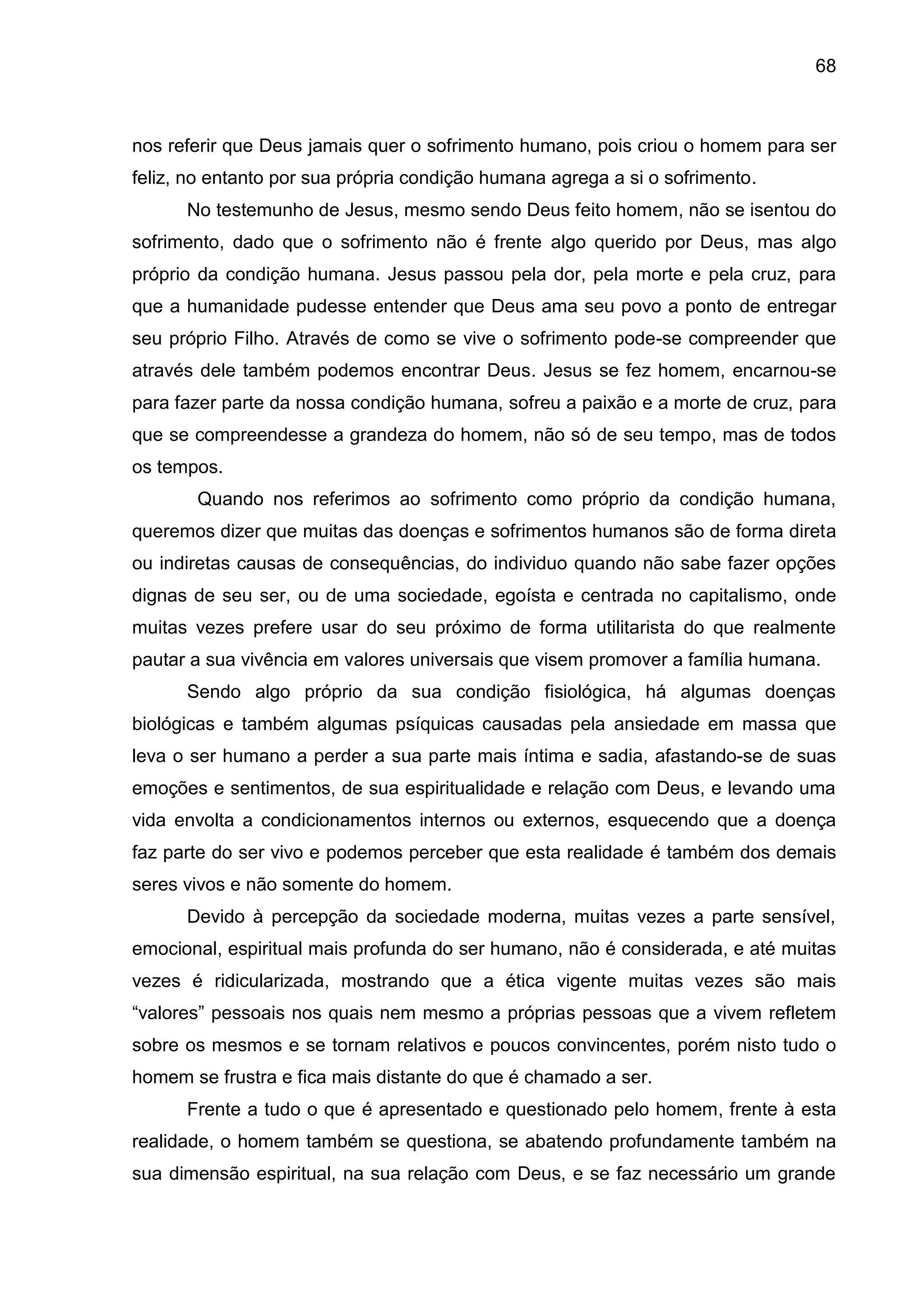 68
nos referir que Deus jamais quer o sofrimento humano, pois criou o homem para ser
feliz, no entanto por sua própria condição humana agrega a si o sofrimento.
No testemunho de Jesus, mesmo sendo Deus feito homem, não se isentou do
sofrimento, dado que o sofrimento não é frente algo querido por Deus, mas algo
próprio da condição humana. Jesus passou pela dor, pela morte e pela cruz, para
que a humanidade pudesse entender que Deus ama seu povo a ponto de entregar
seu próprio Filho. Através de como se vive o sofrimento pode-se compreender que
através dele também podemos encontrar Deus. Jesus se fez homem, encarnou-se
para fazer parte da nossa condição humana, sofreu a paixão e a morte de cruz, para
que se compreendesse a grandeza do homem, não só de seu tempo, mas de todos
os tempos.
Quando nos referimos ao sofrimento como próprio da condição humana,
queremos dizer que muitas das doenças e sofrimentos humanos são de forma direta
ou indiretas causas de consequências, do individuo quando não sabe fazer opções
dignas de seu ser, ou de uma sociedade, egoísta e centrada no capitalismo, onde
muitas vezes prefere usar do seu próximo de forma utilitarista do que realmente
pautar a sua vivência em valores universais que visem promover a família humana.
Sendo algo próprio da sua condição fisiológica, há algumas doenças
biológicas e também algumas psíquicas causadas pela ansiedade em massa que
leva o ser humano a perder a sua parte mais íntima e sadia, afastando-se de suas
emoções e sentimentos, de sua espiritualidade e relação com Deus, e levando uma
vida envolta a condicionamentos internos ou externos, esquecendo que a doença
faz parte do ser vivo e podemos perceber que esta realidade é também dos demais
seres vivos e não somente do homem.
Devido à percepção da sociedade moderna, muitas vezes a parte sensível,
emocional, espiritual mais profunda do ser humano, não é considerada, e até muitas
vezes é ridicularizada, mostrando que a ética vigente muitas vezes são mais
―valores‖ pessoais nos quais nem mesmo a próprias pessoas que a vivem refletem
sobre os mesmos e se tornam relativos e poucos convincentes, porém nisto tudo o
homem se frustra e fica mais distante do que é chamado a ser.
Frente a tudo o que é apresentado e questionado pelo homem, frente à esta
realidade, o homem também se questiona, se abatendo profundamente também na
sua dimensão espiritual, na sua relação com Deus, e se faz necessário um grande
 