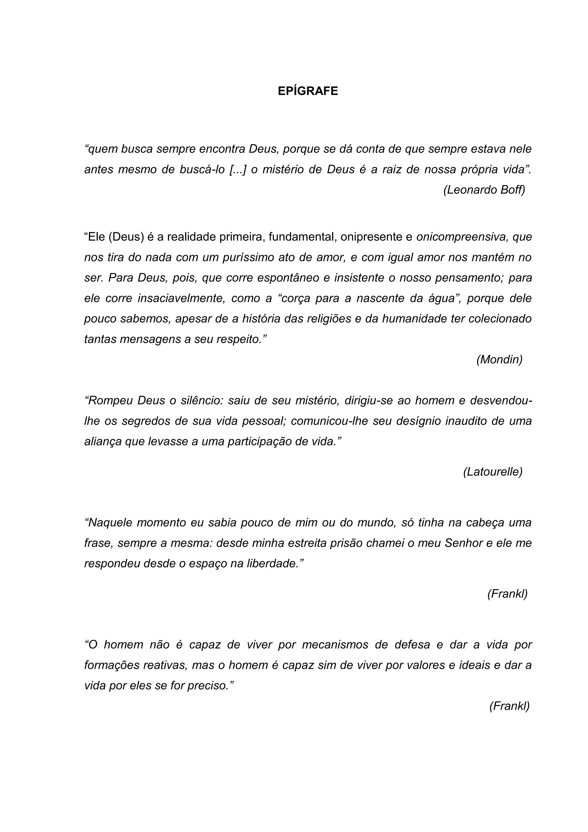 EPÍGRAFE
“quem busca sempre encontra Deus, porque se dá conta de que sempre estava nele
antes mesmo de buscá-lo [...] o mistério de Deus é a raiz de nossa própria vida”.
(Leonardo Boff)
―Ele (Deus) é a realidade primeira, fundamental, onipresente e onicompreensiva, que
nos tira do nada com um puríssimo ato de amor, e com igual amor nos mantém no
ser. Para Deus, pois, que corre espontâneo e insistente o nosso pensamento; para
ele corre insaciavelmente, como a “corça para a nascente da água”, porque dele
pouco sabemos, apesar de a história das religiões e da humanidade ter colecionado
tantas mensagens a seu respeito.”
(Mondin)
“Rompeu Deus o silêncio: saiu de seu mistério, dirigiu-se ao homem e desvendou-
lhe os segredos de sua vida pessoal; comunicou-lhe seu desígnio inaudito de uma
aliança que levasse a uma participação de vida.”
(Latourelle)
“Naquele momento eu sabia pouco de mim ou do mundo, só tinha na cabeça uma
frase, sempre a mesma: desde minha estreita prisão chamei o meu Senhor e ele me
respondeu desde o espaço na liberdade.”
(Frankl)
“O homem não é capaz de viver por mecanismos de defesa e dar a vida por
formações reativas, mas o homem é capaz sim de viver por valores e ideais e dar a
vida por eles se for preciso.”
(Frankl)
 