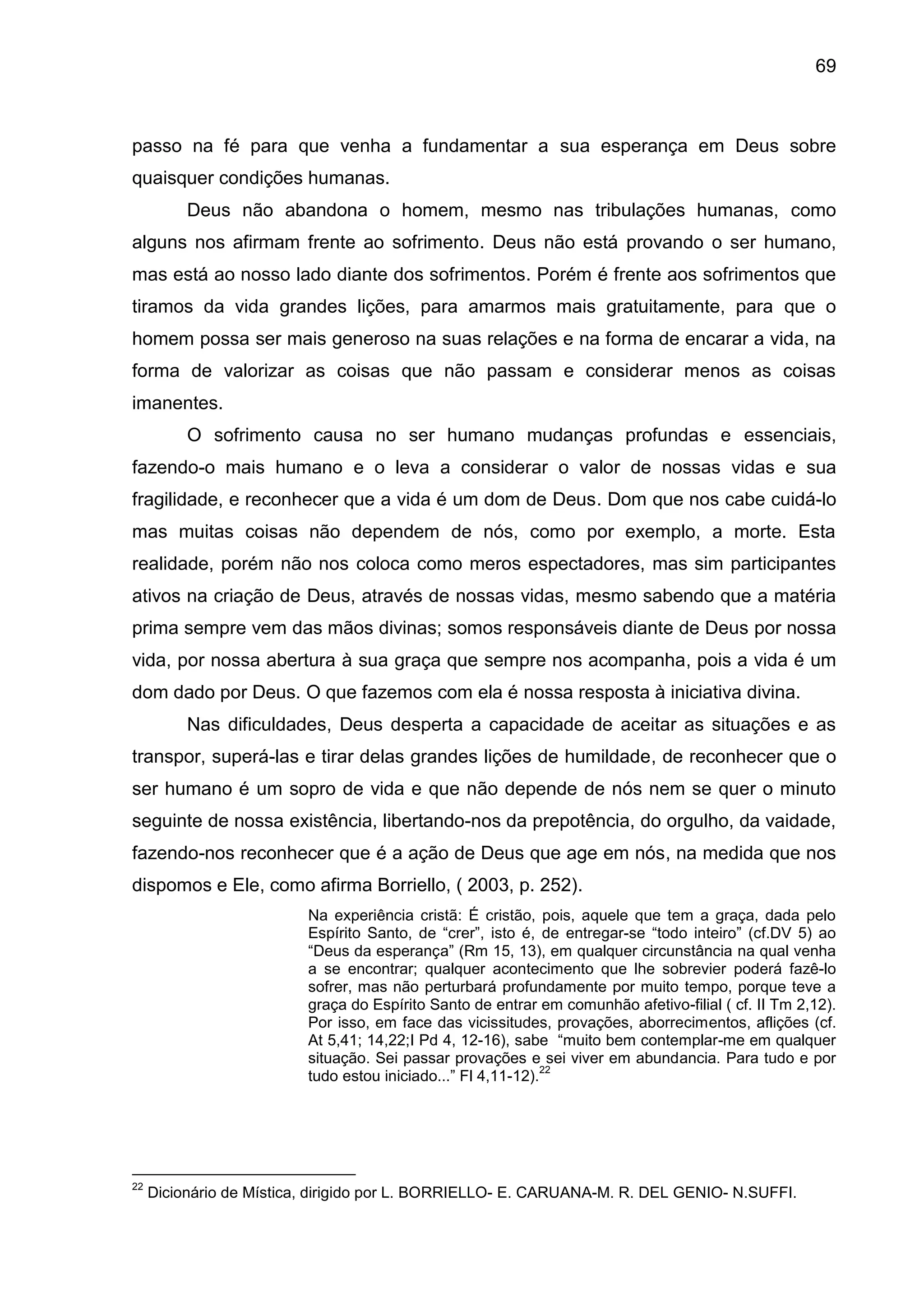 69
passo na fé para que venha a fundamentar a sua esperança em Deus sobre
quaisquer condições humanas.
Deus não abandona o homem, mesmo nas tribulações humanas, como
alguns nos afirmam frente ao sofrimento. Deus não está provando o ser humano,
mas está ao nosso lado diante dos sofrimentos. Porém é frente aos sofrimentos que
tiramos da vida grandes lições, para amarmos mais gratuitamente, para que o
homem possa ser mais generoso na suas relações e na forma de encarar a vida, na
forma de valorizar as coisas que não passam e considerar menos as coisas
imanentes.
O sofrimento causa no ser humano mudanças profundas e essenciais,
fazendo-o mais humano e o leva a considerar o valor de nossas vidas e sua
fragilidade, e reconhecer que a vida é um dom de Deus. Dom que nos cabe cuidá-lo
mas muitas coisas não dependem de nós, como por exemplo, a morte. Esta
realidade, porém não nos coloca como meros espectadores, mas sim participantes
ativos na criação de Deus, através de nossas vidas, mesmo sabendo que a matéria
prima sempre vem das mãos divinas; somos responsáveis diante de Deus por nossa
vida, por nossa abertura à sua graça que sempre nos acompanha, pois a vida é um
dom dado por Deus. O que fazemos com ela é nossa resposta à iniciativa divina.
Nas dificuldades, Deus desperta a capacidade de aceitar as situações e as
transpor, superá-las e tirar delas grandes lições de humildade, de reconhecer que o
ser humano é um sopro de vida e que não depende de nós nem se quer o minuto
seguinte de nossa existência, libertando-nos da prepotência, do orgulho, da vaidade,
fazendo-nos reconhecer que é a ação de Deus que age em nós, na medida que nos
dispomos e Ele, como afirma Borriello, ( 2003, p. 252).
Na experiência cristã: É cristão, pois, aquele que tem a graça, dada pelo
Espírito Santo, de ―crer‖, isto é, de entregar-se ―todo inteiro‖ (cf.DV 5) ao
―Deus da esperança‖ (Rm 15, 13), em qualquer circunstância na qual venha
a se encontrar; qualquer acontecimento que lhe sobrevier poderá fazê-lo
sofrer, mas não perturbará profundamente por muito tempo, porque teve a
graça do Espírito Santo de entrar em comunhão afetivo-filial ( cf. II Tm 2,12).
Por isso, em face das vicissitudes, provações, aborrecimentos, aflições (cf.
At 5,41; 14,22;I Pd 4, 12-16), sabe ―muito bem contemplar-me em qualquer
situação. Sei passar provações e sei viver em abundancia. Para tudo e por
tudo estou iniciado...‖ Fl 4,11-12).
22
22
Dicionário de Mística, dirigido por L. BORRIELLO- E. CARUANA-M. R. DEL GENIO- N.SUFFI.
 