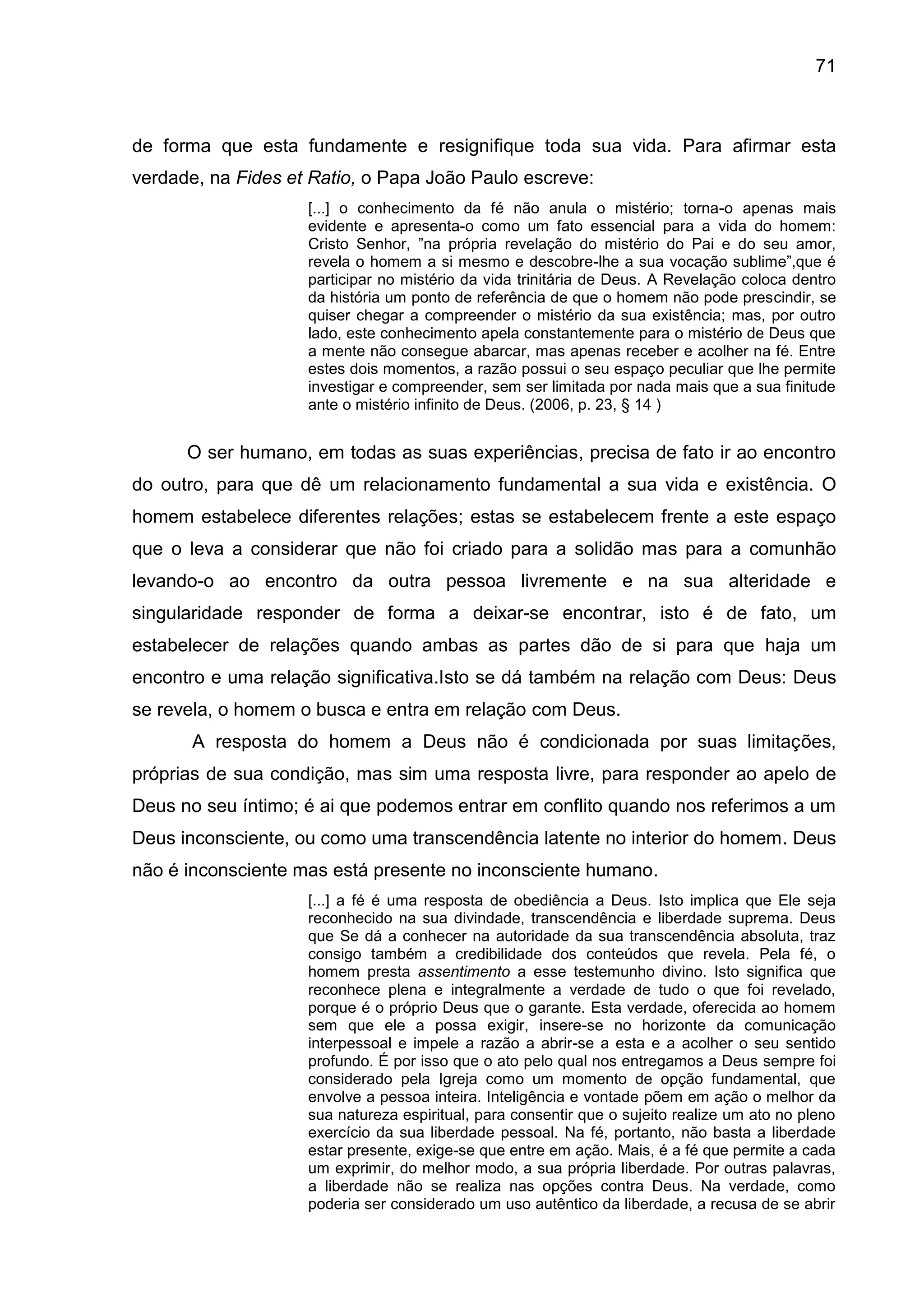71
de forma que esta fundamente e resignifique toda sua vida. Para afirmar esta
verdade, na Fides et Ratio, o Papa João Paulo escreve:
[...] o conhecimento da fé não anula o mistério; torna-o apenas mais
evidente e apresenta-o como um fato essencial para a vida do homem:
Cristo Senhor, ‖na própria revelação do mistério do Pai e do seu amor,
revela o homem a si mesmo e descobre-lhe a sua vocação sublime‖,que é
participar no mistério da vida trinitária de Deus. A Revelação coloca dentro
da história um ponto de referência de que o homem não pode prescindir, se
quiser chegar a compreender o mistério da sua existência; mas, por outro
lado, este conhecimento apela constantemente para o mistério de Deus que
a mente não consegue abarcar, mas apenas receber e acolher na fé. Entre
estes dois momentos, a razão possui o seu espaço peculiar que lhe permite
investigar e compreender, sem ser limitada por nada mais que a sua finitude
ante o mistério infinito de Deus. (2006, p. 23, § 14 )
O ser humano, em todas as suas experiências, precisa de fato ir ao encontro
do outro, para que dê um relacionamento fundamental a sua vida e existência. O
homem estabelece diferentes relações; estas se estabelecem frente a este espaço
que o leva a considerar que não foi criado para a solidão mas para a comunhão
levando-o ao encontro da outra pessoa livremente e na sua alteridade e
singularidade responder de forma a deixar-se encontrar, isto é de fato, um
estabelecer de relações quando ambas as partes dão de si para que haja um
encontro e uma relação significativa.Isto se dá também na relação com Deus: Deus
se revela, o homem o busca e entra em relação com Deus.
A resposta do homem a Deus não é condicionada por suas limitações,
próprias de sua condição, mas sim uma resposta livre, para responder ao apelo de
Deus no seu íntimo; é ai que podemos entrar em conflito quando nos referimos a um
Deus inconsciente, ou como uma transcendência latente no interior do homem. Deus
não é inconsciente mas está presente no inconsciente humano.
[...] a fé é uma resposta de obediência a Deus. Isto implica que Ele seja
reconhecido na sua divindade, transcendência e liberdade suprema. Deus
que Se dá a conhecer na autoridade da sua transcendência absoluta, traz
consigo também a credibilidade dos conteúdos que revela. Pela fé, o
homem presta assentimento a esse testemunho divino. Isto significa que
reconhece plena e integralmente a verdade de tudo o que foi revelado,
porque é o próprio Deus que o garante. Esta verdade, oferecida ao homem
sem que ele a possa exigir, insere-se no horizonte da comunicação
interpessoal e impele a razão a abrir-se a esta e a acolher o seu sentido
profundo. É por isso que o ato pelo qual nos entregamos a Deus sempre foi
considerado pela Igreja como um momento de opção fundamental, que
envolve a pessoa inteira. Inteligência e vontade põem em ação o melhor da
sua natureza espiritual, para consentir que o sujeito realize um ato no pleno
exercício da sua liberdade pessoal. Na fé, portanto, não basta a liberdade
estar presente, exige-se que entre em ação. Mais, é a fé que permite a cada
um exprimir, do melhor modo, a sua própria liberdade. Por outras palavras,
a liberdade não se realiza nas opções contra Deus. Na verdade, como
poderia ser considerado um uso autêntico da liberdade, a recusa de se abrir
 
