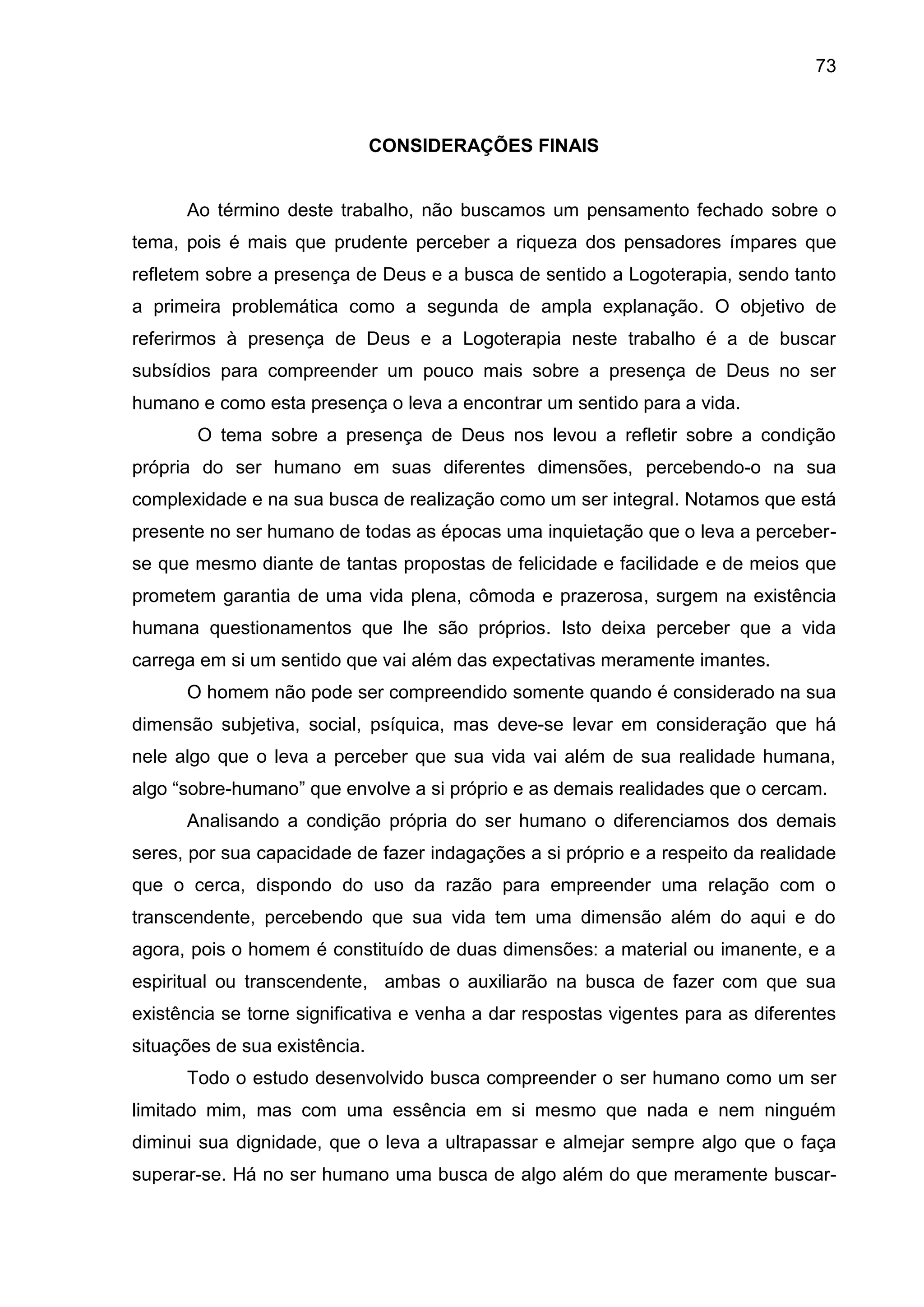 73
CONSIDERAÇÕES FINAIS
Ao término deste trabalho, não buscamos um pensamento fechado sobre o
tema, pois é mais que prudente perceber a riqueza dos pensadores ímpares que
refletem sobre a presença de Deus e a busca de sentido a Logoterapia, sendo tanto
a primeira problemática como a segunda de ampla explanação. O objetivo de
referirmos à presença de Deus e a Logoterapia neste trabalho é a de buscar
subsídios para compreender um pouco mais sobre a presença de Deus no ser
humano e como esta presença o leva a encontrar um sentido para a vida.
O tema sobre a presença de Deus nos levou a refletir sobre a condição
própria do ser humano em suas diferentes dimensões, percebendo-o na sua
complexidade e na sua busca de realização como um ser integral. Notamos que está
presente no ser humano de todas as épocas uma inquietação que o leva a perceber-
se que mesmo diante de tantas propostas de felicidade e facilidade e de meios que
prometem garantia de uma vida plena, cômoda e prazerosa, surgem na existência
humana questionamentos que lhe são próprios. Isto deixa perceber que a vida
carrega em si um sentido que vai além das expectativas meramente imantes.
O homem não pode ser compreendido somente quando é considerado na sua
dimensão subjetiva, social, psíquica, mas deve-se levar em consideração que há
nele algo que o leva a perceber que sua vida vai além de sua realidade humana,
algo ―sobre-humano‖ que envolve a si próprio e as demais realidades que o cercam.
Analisando a condição própria do ser humano o diferenciamos dos demais
seres, por sua capacidade de fazer indagações a si próprio e a respeito da realidade
que o cerca, dispondo do uso da razão para empreender uma relação com o
transcendente, percebendo que sua vida tem uma dimensão além do aqui e do
agora, pois o homem é constituído de duas dimensões: a material ou imanente, e a
espiritual ou transcendente, ambas o auxiliarão na busca de fazer com que sua
existência se torne significativa e venha a dar respostas vigentes para as diferentes
situações de sua existência.
Todo o estudo desenvolvido busca compreender o ser humano como um ser
limitado mim, mas com uma essência em si mesmo que nada e nem ninguém
diminui sua dignidade, que o leva a ultrapassar e almejar sempre algo que o faça
superar-se. Há no ser humano uma busca de algo além do que meramente buscar-
 