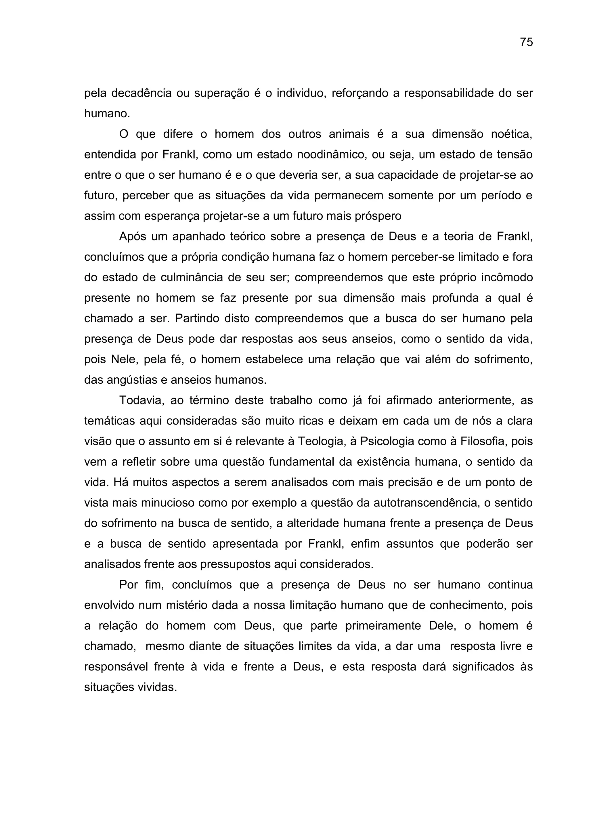 75
pela decadência ou superação é o individuo, reforçando a responsabilidade do ser
humano.
O que difere o homem dos outros animais é a sua dimensão noética,
entendida por Frankl, como um estado noodinâmico, ou seja, um estado de tensão
entre o que o ser humano é e o que deveria ser, a sua capacidade de projetar-se ao
futuro, perceber que as situações da vida permanecem somente por um período e
assim com esperança projetar-se a um futuro mais próspero
Após um apanhado teórico sobre a presença de Deus e a teoria de Frankl,
concluímos que a própria condição humana faz o homem perceber-se limitado e fora
do estado de culminância de seu ser; compreendemos que este próprio incômodo
presente no homem se faz presente por sua dimensão mais profunda a qual é
chamado a ser. Partindo disto compreendemos que a busca do ser humano pela
presença de Deus pode dar respostas aos seus anseios, como o sentido da vida,
pois Nele, pela fé, o homem estabelece uma relação que vai além do sofrimento,
das angústias e anseios humanos.
Todavia, ao término deste trabalho como já foi afirmado anteriormente, as
temáticas aqui consideradas são muito ricas e deixam em cada um de nós a clara
visão que o assunto em si é relevante à Teologia, à Psicologia como à Filosofia, pois
vem a refletir sobre uma questão fundamental da existência humana, o sentido da
vida. Há muitos aspectos a serem analisados com mais precisão e de um ponto de
vista mais minucioso como por exemplo a questão da autotranscendência, o sentido
do sofrimento na busca de sentido, a alteridade humana frente a presença de Deus
e a busca de sentido apresentada por Frankl, enfim assuntos que poderão ser
analisados frente aos pressupostos aqui considerados.
Por fim, concluímos que a presença de Deus no ser humano continua
envolvido num mistério dada a nossa limitação humano que de conhecimento, pois
a relação do homem com Deus, que parte primeiramente Dele, o homem é
chamado, mesmo diante de situações limites da vida, a dar uma resposta livre e
responsável frente à vida e frente a Deus, e esta resposta dará significados às
situações vividas.
 