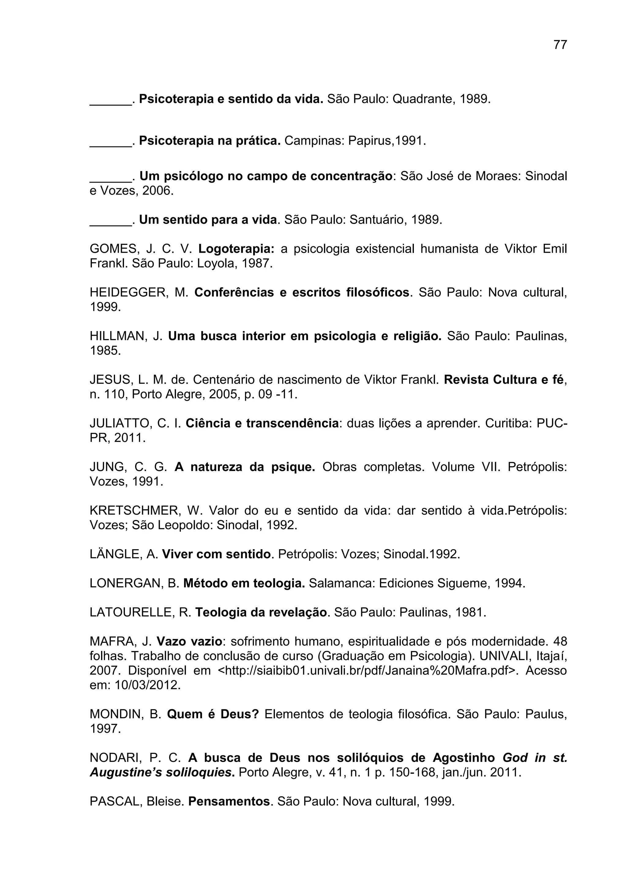 77
______. Psicoterapia e sentido da vida. São Paulo: Quadrante, 1989.
______. Psicoterapia na prática. Campinas: Papirus,1991.
______. Um psicólogo no campo de concentração: São José de Moraes: Sinodal
e Vozes, 2006.
______. Um sentido para a vida. São Paulo: Santuário, 1989.
GOMES, J. C. V. Logoterapia: a psicologia existencial humanista de Viktor Emil
Frankl. São Paulo: Loyola, 1987.
HEIDEGGER, M. Conferências e escritos filosóficos. São Paulo: Nova cultural,
1999.
HILLMAN, J. Uma busca interior em psicologia e religião. São Paulo: Paulinas,
1985.
JESUS, L. M. de. Centenário de nascimento de Viktor Frankl. Revista Cultura e fé,
n. 110, Porto Alegre, 2005, p. 09 -11.
JULIATTO, C. I. Ciência e transcendência: duas lições a aprender. Curitiba: PUC-
PR, 2011.
JUNG, C. G. A natureza da psique. Obras completas. Volume VII. Petrópolis:
Vozes, 1991.
KRETSCHMER, W. Valor do eu e sentido da vida: dar sentido à vida.Petrópolis:
Vozes; São Leopoldo: Sinodal, 1992.
LÄNGLE, A. Viver com sentido. Petrópolis: Vozes; Sinodal.1992.
LONERGAN, B. Método em teologia. Salamanca: Ediciones Sigueme, 1994.
LATOURELLE, R. Teologia da revelação. São Paulo: Paulinas, 1981.
MAFRA, J. Vazo vazio: sofrimento humano, espiritualidade e pós modernidade. 48
folhas. Trabalho de conclusão de curso (Graduação em Psicologia). UNIVALI, Itajaí,
2007. Disponível em <http://siaibib01.univali.br/pdf/Janaina%20Mafra.pdf>. Acesso
em: 10/03/2012.
MONDIN, B. Quem é Deus? Elementos de teologia filosófica. São Paulo: Paulus,
1997.
NODARI, P. C. A busca de Deus nos solilóquios de Agostinho God in st.
Augustine’s soliloquies. Porto Alegre, v. 41, n. 1 p. 150-168, jan./jun. 2011.
PASCAL, Bleise. Pensamentos. São Paulo: Nova cultural, 1999.
 