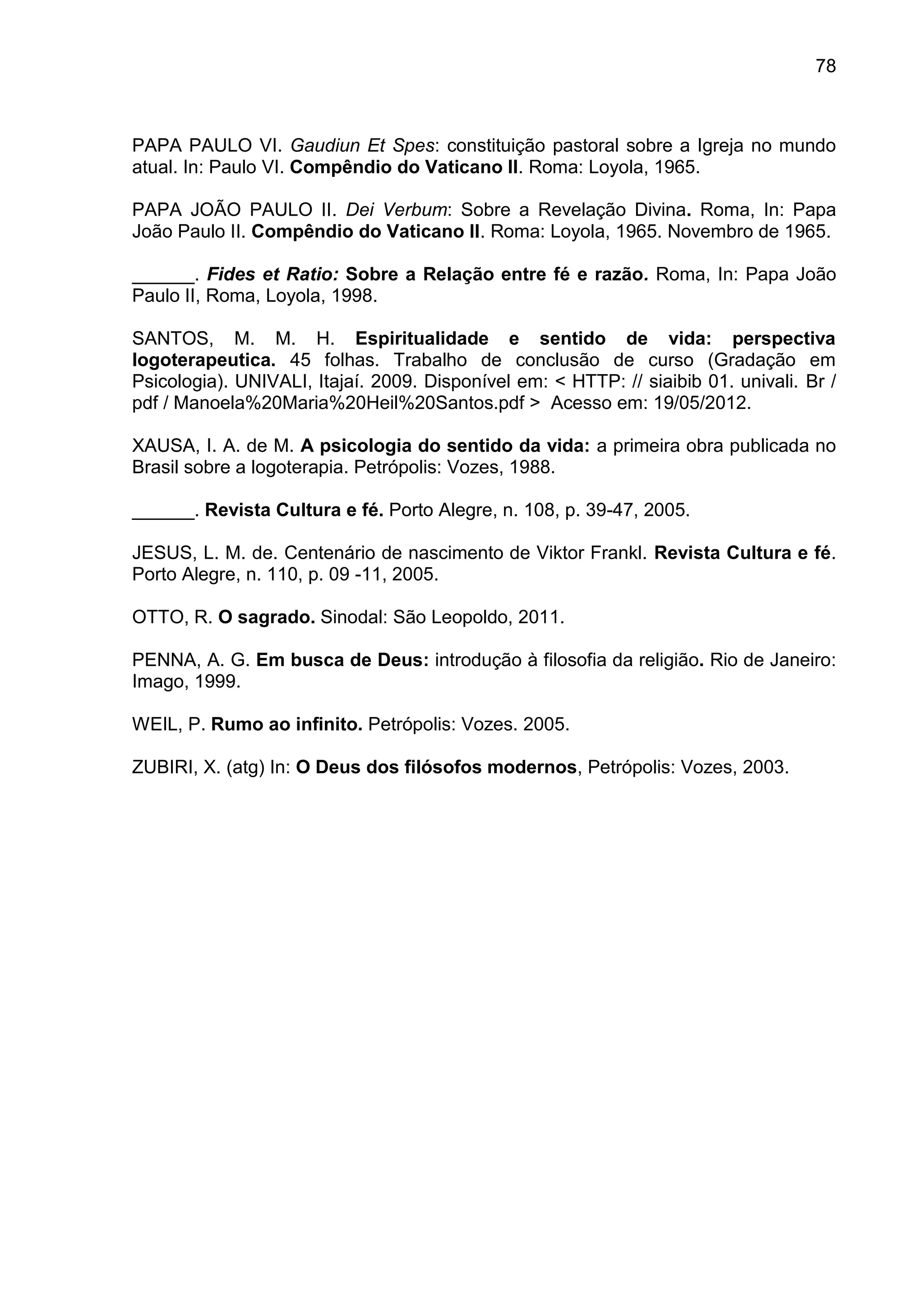 78
PAPA PAULO VI. Gaudiun Et Spes: constituição pastoral sobre a Igreja no mundo
atual. In: Paulo VI. Compêndio do Vaticano II. Roma: Loyola, 1965.
PAPA JOÃO PAULO II. Dei Verbum: Sobre a Revelação Divina. Roma, In: Papa
João Paulo II. Compêndio do Vaticano II. Roma: Loyola, 1965. Novembro de 1965.
______. Fides et Ratio: Sobre a Relação entre fé e razão. Roma, In: Papa João
Paulo II, Roma, Loyola, 1998.
SANTOS, M. M. H. Espiritualidade e sentido de vida: perspectiva
logoterapeutica. 45 folhas. Trabalho de conclusão de curso (Gradação em
Psicologia). UNIVALI, Itajaí. 2009. Disponível em: < HTTP: // siaibib 01. univali. Br /
pdf / Manoela%20Maria%20Heil%20Santos.pdf > Acesso em: 19/05/2012.
XAUSA, I. A. de M. A psicologia do sentido da vida: a primeira obra publicada no
Brasil sobre a logoterapia. Petrópolis: Vozes, 1988.
______. Revista Cultura e fé. Porto Alegre, n. 108, p. 39-47, 2005.
JESUS, L. M. de. Centenário de nascimento de Viktor Frankl. Revista Cultura e fé.
Porto Alegre, n. 110, p. 09 -11, 2005.
OTTO, R. O sagrado. Sinodal: São Leopoldo, 2011.
PENNA, A. G. Em busca de Deus: introdução à filosofia da religião. Rio de Janeiro:
Imago, 1999.
WEIL, P. Rumo ao infinito. Petrópolis: Vozes. 2005.
ZUBIRI, X. (atg) In: O Deus dos filósofos modernos, Petrópolis: Vozes, 2003.
 