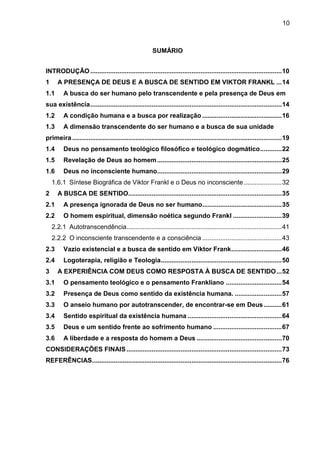 10
SUMÁRIO
INTRODUÇÃO..........................................................................................................10
1 A PRESENÇA DE DEUS E A BUSCA DE SENTIDO EM VIKTOR FRANKL ...14
1.1 A busca do ser humano pelo transcendente e pela presença de Deus em
sua existência..........................................................................................................14
1.2 A condição humana e a busca por realização ............................................16
1.3 A dimensão transcendente do ser humano e a busca de sua unidade
primeira ....................................................................................................................19
1.4 Deus no pensamento teológico filosófico e teológico dogmático............22
1.5 Revelação de Deus ao homem.....................................................................25
1.6 Deus no inconsciente humano.....................................................................29
1.6.1 Síntese Biográfica de Viktor Frankl e o Deus no inconsciente.....................32
2 A BUSCA DE SENTIDO.....................................................................................35
2.1 A presença ignorada de Deus no ser humano............................................35
2.2 O homem espiritual, dimensão noética segundo Frankl ...........................39
2.2.1 Autotranscendência......................................................................................41
2.2.2 O inconsciente transcendente e a consciência ............................................43
2.3 Vazio existencial e a busca de sentido em Viktor Frank............................46
2.4 Logoterapia, religião e Teologia...................................................................50
3 A EXPERIÊNCIA COM DEUS COMO RESPOSTA À BUSCA DE SENTIDO...52
3.1 O pensamento teológico e o pensamento Frankliano ...............................54
3.2 Presença de Deus como sentido da existência humana. ..........................57
3.3 O anseio humano por autotranscender, de encontrar-se em Deus..........61
3.4 Sentido espiritual da existência humana ....................................................64
3.5 Deus e um sentido frente ao sofrimento humano ......................................67
3.6 A liberdade e a resposta do homem a Deus ...............................................70
CONSIDERAÇÕES FINAIS......................................................................................73
REFERÊNCIAS.........................................................................................................76
 