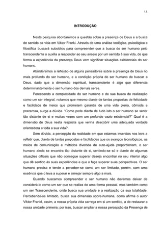 11
INTRODUÇÃO
Nesta pesquisa abordaremos a questão sobre a presença de Deus e a busca
de sentido da vida em Viktor Frankl. Através de uma análise teológica, psicológica e
filosófica buscará subsídios para compreender que a busca do ser humano pelo
transcendente o auxilia a responder ao seu anseio por um sentido à sua vida, de que
forma a experiência da presença Deus vem significar situações existenciais do ser
humano.
Abordaremos a reflexão de alguns pensadores sobre a presença de Deus no
mais profundo do ser humano, e a condição própria do ser humano de buscar a
Deus, dado que a dimensão espiritual, transcendente é algo que diferencia
determinantemente o ser humano dos demais seres.
Percebendo a complexidade do ser humano e de sua busca de realização
como um ser integral, notamos que mesmo diante de tantas propostas de felicidade
e facilidade de meios que prometem garantia de uma vida plena, cômoda e
prazerosa, surge a dúvida. ―Como pode diante de tudo isto o ser humano se sentir
tão distante de si e muitas vezes com um profundo vazio existencial?‖ Qual é a
dimensão de Deus nesta resposta que venha descobrir uma adequada verdade
orientadora a toda a sua vida?
Sem dúvida, a percepção da realidade em que estamos inseridos nos leva a
refletir que, diante de tantas propostas e facilidades que os avanços tecnológicos, os
meios de comunicação e métodos diversos de auto-ajuda proporcionam, o ser
humano ainda se encontra tão distante de si, sentindo-se só e diante de algumas
situações difíceis que não consegue superar deseja encontrar no seu interior algo
que dê sentido às suas experiências e que o faça superar suas perspectivas. O ser
humano precisa e tende a perceber-se como um ser limitado, porém, com uma
essência que o leva a superar e almejar sempre algo a mais.
Quando buscamos compreender o ser humano não devemos deixar de
considerá-lo como um ser que se realiza de uma forma pessoal, mas também como
um ser Transcendente, onde busca sua unidade e a realização da sua totalidade.
Percebendo-se limitado, busca sua dimensão sobre-humana, como afirma o autor
Viktor Frankl, assim, a nossa própria vida carrega em si um sentido, a de restaurar a
nossa unidade primeira; por isso, buscar ampliar a nossa percepção da Presença de
 
