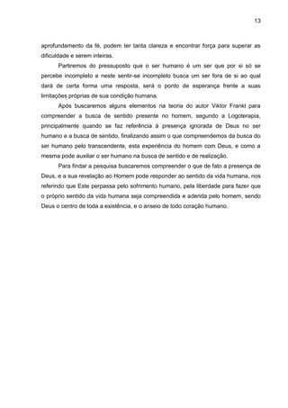 13
aprofundamento da fé, podem ter tanta clareza e encontrar força para superar as
dificuldade e serem inteiras.
Partiremos do pressuposto que o ser humano é um ser que por si só se
percebe incompleto e neste sentir-se incompleto busca um ser fora de si ao qual
dará de certa forma uma resposta, será o ponto de esperança frente a suas
limitações próprias de sua condição humana.
Após buscaremos alguns elementos na teoria do autor Viktor Frankl para
compreender a busca de sentido presente no homem, segundo a Logoterapia,
principalmente quando se faz referência à presença ignorada de Deus no ser
humano e a busca de sentido, finalizando assim o que compreendemos da busca do
ser humano pelo transcendente, esta experiência do homem com Deus, e como a
mesma pode auxiliar o ser humano na busca de sentido e de realização.
Para findar a pesquisa buscaremos compreender o que de fato a presença de
Deus, e a sua revelação ao Homem pode responder ao sentido da vida humana, nos
referindo que Este perpassa pelo sofrimento humano, pela liberdade para fazer que
o próprio sentido da vida humana seja compreendida e aderida pelo homem, sendo
Deus o centro de toda a existência, e o anseio de todo coração humano.
 