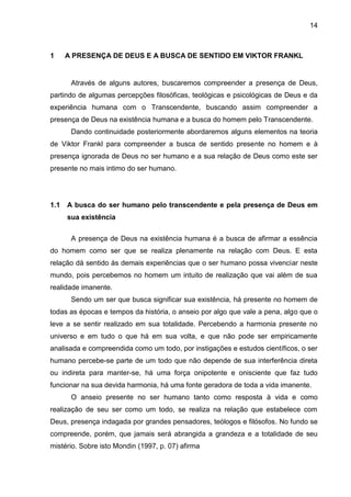 14
1 A PRESENÇA DE DEUS E A BUSCA DE SENTIDO EM VIKTOR FRANKL
Através de alguns autores, buscaremos compreender a presença de Deus,
partindo de algumas percepções filosóficas, teológicas e psicológicas de Deus e da
experiência humana com o Transcendente, buscando assim compreender a
presença de Deus na existência humana e a busca do homem pelo Transcendente.
Dando continuidade posteriormente abordaremos alguns elementos na teoria
de Viktor Frankl para compreender a busca de sentido presente no homem e à
presença ignorada de Deus no ser humano e a sua relação de Deus como este ser
presente no mais intimo do ser humano.
1.1 A busca do ser humano pelo transcendente e pela presença de Deus em
sua existência
A presença de Deus na existência humana é a busca de afirmar a essência
do homem como ser que se realiza plenamente na relação com Deus. E esta
relação dá sentido às demais experiências que o ser humano possa vivenciar neste
mundo, pois percebemos no homem um intuito de realização que vai além de sua
realidade imanente.
Sendo um ser que busca significar sua existência, há presente no homem de
todas as épocas e tempos da história, o anseio por algo que vale a pena, algo que o
leve a se sentir realizado em sua totalidade. Percebendo a harmonia presente no
universo e em tudo o que há em sua volta, e que não pode ser empiricamente
analisada e compreendida como um todo, por instigações e estudos científicos, o ser
humano percebe-se parte de um todo que não depende de sua interferência direta
ou indireta para manter-se, há uma força onipotente e onisciente que faz tudo
funcionar na sua devida harmonia, há uma fonte geradora de toda a vida imanente.
O anseio presente no ser humano tanto como resposta à vida e como
realização de seu ser como um todo, se realiza na relação que estabelece com
Deus, presença indagada por grandes pensadores, teólogos e filósofos. No fundo se
compreende, porém, que jamais será abrangida a grandeza e a totalidade de seu
mistério. Sobre isto Mondin (1997, p. 07) afirma
 