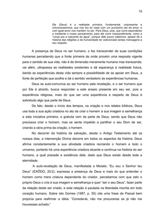 15
Ele (Deus) é a realidade primeira, fundamental, onipresente e
onicompreensiva, que nos tira do nada com um puríssimo ato de amor, e
com igual amor nos mantém no ser. Para Deus, pois, que corre espontâneo
e insistente o nosso pensamento; para ele corre insaciavelmente, como a
―corça pra a nascente da água‖, porque dele pouco sabemos, apesar de a
historia das religiões e da humanidade ter colecionado tantas mensagens a
seu respeito.
A presença de Deus no ser humano, o faz transcender de suas condições
humanas percebendo que a fonte primeira de onde provém uma resposta vigente
para o sentido de sua vida, não é de dimensão meramente humana mas transcende,
vai além, ultrapassa as realidades existentes e dá esperança à realidade futura,
dando as experiências desta vida sempre a possibilidade de se apoiar em Deus, a
fonte de perfeição que acolhe e dá o sentido verdadeiro às experiências humanas.
Deus se auto-comunica ao ser humano pela revelação, e o ser humano que
por Ele é atraído, busca responder a este anseio presente em seu ser, pois a
experiência religiosa, mais do que ser uma experiência a respeito de Deus é
sobretudo algo que parte de Deus.
De fato, desde o início dos tempos, na criação e nos relatos bíblicos, Deus
usa toda a sua ação criadora no ato de criar o homem à sua imagem e semelhança
e esta iniciativa primeira, e gratuita vem da parte de Deus, sendo que Deus não
precisava criar o homem, mas se sente impelido a partilhar o seu Dom de ser,
criando a obra prima da criação, o homem.
No decorrer da história da salvação, desde o Antigo Testamento até os
nossos dias, a intervenção Divina decorre em todos os aspectos da história. Deus
afirma constantemente a sua atividade criadora recriando o homem e todo o
universo, portanto há uma experiência criadora atuante e contínua na história do ser
humano, a qual precede a existência dele, dado que Deus existe desde toda a
eternidade.
A auto-revelação de Deus, manifestada a Moisés: ―Eu sou o Senhor teu
Deus‖ (EXÔDO, 20:2), expressa a presença de Deus e mais do que entender o
homem como mera criatura dependente do criador, percebemos com que zelo o
próprio Deus o cria à sua imagem e semelhança e quer ―ser o seu Deus‖, fazer parte
da relação deste ser criado, e esta relação é pautada na liberdade inscrita em todo
coração humano. Sobre isto Gomes (1987, p. 55) cita uma frase de Pascal bem
propícia para reafirmar a idéia: ―Consola-te, não me procurarias se já não me
houvesses achado.‖
 