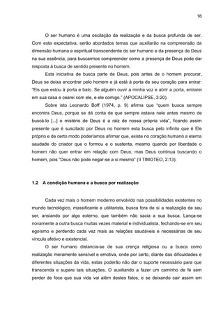 16
O ser humano é uma oscilação da realização e da busca profunda de ser.
Com esta expectativa, serão abordados temas que auxiliarão na compreensão da
dimensão humana e espiritual transcendente do ser humano e da presença de Deus
na sua essência, para buscarmos compreender como a presença de Deus pode dar
resposta à busca de sentido presente no homem.
Esta iniciativa de busca parte de Deus, pois antes de o homem procurar,
Deus se deixa encontrar pelo homem e já está à porta de seu coração para entrar:
―Eis que estou à porta e bato. Se alguém ouvir a minha voz e abrir a porta, entrarei
em sua casa e cearei com ele, e ele comigo.‖ (APOCALIPSE, 3:20).
Sobre isto Leonardo Boff (1974, p. 9) afirma que ―quem busca sempre
encontra Deus, porque se dá conta de que sempre estava nele antes mesmo de
buscá-lo [...] o mistério de Deus é a raiz de nossa própria vida‖, ficando assim
presente que é suscitado por Deus no homem esta busca pelo infinito que é Ele
próprio e de certo modo poderíamos afirmar que, existe no coração humano a eterna
saudade do criador que o formou e o sustenta, mesmo quando por liberdade o
homem não quer entrar em relação com Deus, mas Deus continua buscando o
homem, pois ―Deus não pode negar-se a si mesmo‖ (II TIMOTEO, 2:13).
1.2 A condição humana e a busca por realização
Cada vez mais o homem moderno envolvido nas possibilidades existentes no
mundo tecnológico, massificante e utilitarista, busca fora de si a realização de seu
ser, ansiando por algo externo, que também não sacia a sua busca. Lança-se
novamente a outra busca muitas vezes material e individualista, fechando-se em seu
egoísmo e perdendo cada vez mais as relações saudáveis e necessárias de seu
vínculo afetivo e existencial.
O ser humano distancia-se de sua crença religiosa ou a busca como
realização meramente sensível e emotiva, onde por certo, diante das dificuldades e
diferentes situações da vida, estas poderão não dar o suporte necessário para que
transcenda e supere tais situações. O auxiliando a fazer um caminho de fé sem
perder de foco que sua vida vai além destes fatos, e se deixando cair assim em
 