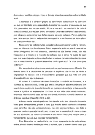 17
depressões, suicídios, drogas, vícios e demais situações presentes na humanidade
atual.
A realidade e a condição própria do ser humano caracterizam-no como um
ser que por liberdade tem a capacidade de realizar-se, sendo o protagonista de sua
vida, pautando-a em valores morais, éticos e buscando ser sensível à lei natural
como: não matar, não roubar, enfim, procurando uma vida harmoniosa socialmente;
com isto poder-se-ia afirmar que de fato deveria se sentir realizado. Porém, sabemos
que, nem sempre vivendo todos estes pressupostos, o ser humano se sente pleno
em sua totalidade de ser.
No decorrer da história muitos pensadores buscaram compreender o Homem,
como ser diferente dos demais seres. Como se percebe, este ser, que é capaz de se
tornar protagonista de sua existência, diferencia-se dos demais seres, pois faz
indagações a si mesmo e a respeito da realidade que o cerca, na busca de fazer
com que sua existência se torne significativa e venha a dar respostas vigentes para
toda a sua existência, à questões essenciais como: quem sou? De onde vim e para
onde vou?
Um aspecto determinante que caracteriza o ser humano como diferente dos
demais seres é a capacidade de perceber e dispor-se com o uso da razão a
empreender na relação com o transcendente, perceber que sua vida tem uma
dimensão além do aqui e do agora.
O homem é constituído de duas dimensões: a material ou imanente, e a
espiritual ou transcendente, sendo que ambas influenciam determinantemente em
sua vivência, porém ele é constantemente um buscador da verdade e visa que esta
venha a significar as experiências concretas de sua vida como relacionamentos,
dinâmicas internas como fases da vida e do amadurecimento humano e também de
dinâmica espiritual (JULIATO, 2012, p. 33).
A busca desta verdade pode ser direcionada tanto pela dimensão imanente
como pela transcendente, porém é claro que mesmo sendo caminhos diferentes
estes caminhos não são autoexcludentes, mas sim complementares, pois todo e
qualquer caminho que seja traçado pelo homem visa a sua realização como um ser
em sua totalidade, de natureza imanente e sua busca inata pela relação com o
transcendente, ou seja, sua natureza transcendente.
Para Descartes na modernidade, ele como representante do racionalismo,
afirma, em sua terceira Meditação sobre o Homem, que ―o homem é uma coisa que
 