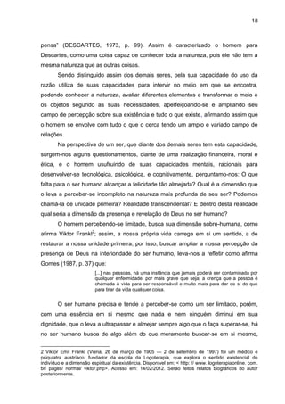 18
pensa‖ (DESCARTES, 1973, p. 99). Assim é caracterizado o homem para
Descartes, como uma coisa capaz de conhecer toda a natureza, pois ele não tem a
mesma natureza que as outras coisas.
Sendo distinguido assim dos demais seres, pela sua capacidade do uso da
razão utiliza de suas capacidades para intervir no meio em que se encontra,
podendo conhecer a natureza, avaliar diferentes elementos e transformar o meio e
os objetos segundo as suas necessidades, aperfeiçoando-se e ampliando seu
campo de percepção sobre sua existência e tudo o que existe, afirmando assim que
o homem se envolve com tudo o que o cerca tendo um amplo e variado campo de
relações.
Na perspectiva de um ser, que diante dos demais seres tem esta capacidade,
surgem-nos alguns questionamentos, diante de uma realização financeira, moral e
ética, e o homem usufruindo de suas capacidades mentais, racionais para
desenvolver-se tecnológica, psicológica, e cognitivamente, perguntamo-nos: O que
falta para o ser humano alcançar a felicidade tão almejada? Qual é a dimensão que
o leva a perceber-se incompleto na natureza mais profunda de seu ser? Podemos
chamá-la de unidade primeira? Realidade transcendental? E dentro desta realidade
qual seria a dimensão da presença e revelação de Deus no ser humano?
O homem percebendo-se limitado, busca sua dimensão sobre-humana, como
afirma Viktor Frankl2
; assim, a nossa própria vida carrega em si um sentido, a de
restaurar a nossa unidade primeira; por isso, buscar ampliar a nossa percepção da
presença de Deus na interioridade do ser humano, leva-nos a refletir como afirma
Gomes (1987, p. 37) que:
[...] nas pessoas, há uma instância que jamais poderá ser contaminada por
qualquer enfermidade, por mais grave que seja; a crença que a pessoa é
chamada à vida para ser responsável e muito mais para dar de si do que
para tirar da vida qualquer coisa.
O ser humano precisa e tende a perceber-se como um ser limitado, porém,
com uma essência em si mesmo que nada e nem ninguém diminui em sua
dignidade, que o leva a ultrapassar e almejar sempre algo que o faça superar-se, há
no ser humano busca de algo além do que meramente buscar-se em si mesmo,
2 Viktor Emil Frankl (Viena, 26 de março de 1905 — 2 de setembro de 1997) foi um médico e
psiquiatra austríaco, fundador da escola da Logoterapia, que explora o sentido existencial do
indivíduo e a dimensão espiritual da existência. Disponível em: < http: // www. logoterapiaonline. com.
br/ pages/ normal/ viktor.php>. Acesso em: 14/02/2012. Serão feitos relatos biográficos do autor
posteriormente.
 