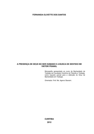 FERNANDA OLIVETTE DOS SANTOS
A PRESENÇA DE DEUS NO SER HUMANO E A BUSCA DE SENTIDO EM
VIKTOR FRANKL
Monografia apresentada ao curso de Bacharelado de
Teologia da Faculdade Vicentina de Filosofia e Teologia,
como requisito parcial para a obtenção do Grau de
Bacharelado em Teologia.
Orientador: Prof. Ms. Agenor Sbaraini.
CURITIBA
2012
 