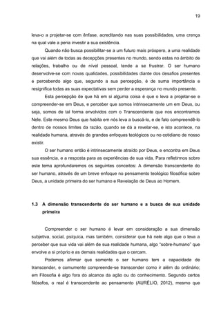 19
leva-o a projetar-se com ênfase, acreditando nas suas possibilidades, uma crença
na qual vale a pena investir a sua existência.
Quando não busca possibilitar-se a um futuro mais próspero, a uma realidade
que vai além de todas as decepções presentes no mundo, sendo estas no âmbito de
relações, trabalho ou de nível pessoal, tende a se frustrar. O ser humano
desenvolve-se com novas qualidades, possibilidades diante dos desafios presentes
e percebendo algo que, segundo a sua percepção, é de suma importância e
resignifica todas as suas expectativas sem perder a esperança no mundo presente.
Esta percepção de que há em si alguma coisa é que o leva a projetar-se e
compreender-se em Deus, e perceber que somos intrinsecamente um em Deus, ou
seja, somos de tal forma envolvidos com o Transcendente que nos encontramos
Nele. Este mesmo Deus que habita em nós leva a buscá-lo, e de fato compreendê-lo
dentro de nossos limites da razão, quando se dá a revelar-se, e isto acontece, na
realidade humana, através de grandes enfoques teológicos ou no cotidiano de nosso
existir.
O ser humano então é intrinsecamente atraído por Deus, e encontra em Deus
sua essência, e a resposta para as experiências de sua vida. Para refletirmos sobre
este tema aprofundaremos os seguintes conceitos: A dimensão transcendente do
ser humano, através de um breve enfoque no pensamento teológico filosófico sobre
Deus, a unidade primeira do ser humano e Revelação de Deus ao Homem.
1.3 A dimensão transcendente do ser humano e a busca de sua unidade
primeira
Compreender o ser humano é levar em consideração a sua dimensão
subjetiva, social, psíquica, mas também, considerar que há nele algo que o leva a
perceber que sua vida vai além de sua realidade humana, algo ―sobre-humano‖ que
envolve a si próprio e as demais realidades que o cercam.
Podemos afirmar que somente o ser humano tem a capacidade de
transcender, e comumente compreende-se transcender como ir além do ordinário;
em Filosofia é algo fora do alcance da ação ou do conhecimento. Segundo certos
filósofos, o real é transcendente ao pensamento (AURÉLIO, 2012), mesmo que
 