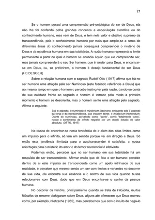21
Se o homem possui uma compreensão pré-ontológica do ser de Deus, ela
não lhe foi conferida pelos grandes conceitos e especulação científica ou do
conhecimento humano, mas vem de Deus, e tem nele valor e objetivo supremo da
transcendência, pois o conhecimento humano por mais que amplie-se a cerca de
diferentes áreas do conhecimento jamais conseguirá compreender o mistério de
Deus e da existência humana em sua totalidade. A razão humana representa o limite
permanente a partir do qual o homem se anuncia àquilo que ele compreende ser,
mas jamais compreenderá o seu Ser homem, que é tender para Deus, e encontrar-
se em Deus, ou, se preferirem, o homem é desejo fundamental de ser Deus
(HEIDEGGER)
Sobre a relação humana com o sagrado Rudolf Otto (1917) afirma que há no
ser humano uma atração pelo ser Numinoso (este fazendo referência a Deus) que
ao mesmo tempo em que o homem o percebe inatingível pela razão, dando-se conta
de sua nulidade frente ao sagrado o homem é tomado pelo medo a primeiro
momento o homem se desorienta, mas o homem sente uma atração pelo sagrado.
Afirma o seguinte:
Sob o aspecto, o numinoso é mysterium fascinans; enquanto sob o aspecto
da força e da transcendência, que incutem terror, é mysterium tremendum.
Diante do numinoso, percebido como ―santo‖, como ―totalmente outro‖,
nasce o sentimento de infinito respeito por um objeto dotado de valor
absoluto. (OTTO, 1917)
Na busca de encontrar-se nesta tendência de ir além dos seus limites como
um impulso para o infinito, só tem um sentido porque vai em direção a Deus. Só
então esta tendência ilimitada para o autotranscender é satisfeita, a nossa
orientação para o mistério do amor e do temor reverencial é efetivada.
Podemos então, perceber que no ser humano em sua totalidade há um
resquício de ser transcendente. Afirmar então que de fato o ser humano percebe
dentro de si este impulso ao transcendente como um apelo intrínseco de sua
realidade, é perceber que mesmo sendo um ser com limites e variantes no decorrer
de sua vida, ele encontra sua essência e o centro de sua vida quando busca
relacionar-se com Deus, dado que em Deus encontra-se o centro da pessoa
humana.
No decorrer da história, principalmente quando se trata de Filosofia, muitos
filósofos de renome dialogaram sobre Deus, alguns até afirmaram que Deus morreu
como, por exemplo, Nietzsche (1985), mas percebemos que com o intuito de negá-lo
 