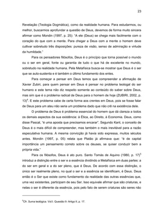 23
Revelação (Teologia Dogmática), como da realidade humana. Para estudarmos, ou
melhor, buscarmos aprofundar a questão de Deus, devemos de forma muito sincera
afirmar como Mondin (1997, p. 25): ―A ele (Deus) se chega mais facilmente com o
coração do que com a mente. Para chegar a Deus com a mente o homem deve
cultivar sobretudo três disposições: pureza de visão, senso de admiração e virtude
da humildade.‖
Para os pensadores filósofos, Deus é o princípio que torna possível o mundo
ou o ser em geral, fonte ou garantia de tudo o que há de excelente no mundo,
sobretudo na realidade humana. Pela Metafísica busca-se mostrar que Deus é o ser
que se auto-sustenta e é também o último fundamento dos entes.
Para começar a pensar em Deus temos que compreender a afirmação de
Xavier Zubiri, para quem pensar em Deus é pensar no problema teologal do ser
humano e este tema não diz respeito somente ao conteúdo do saber sobre Deus,
mas sim que é o problema radical de Deus para o homem de hoje (ZUBIRI, 2002, p.
13)4
. E este problema cabe de certa forma aos crentes em Deus, pois se fosse falar
de Deus para um ateu não seria um problema dado que não crê na existência dele.
O problema de Deus é problema essencial do homem que dá clareza a todos
os demais aspectos da sua existência: à Ética, ao Direito, à Economia. Deus, como
disse Pascal, ―é uma aposta que precisamos encarar‖. Segundo Kant, o conceito de
Deus é o mais difícil de compreender, mas também o mais inevitável para a razão
especulativa humana. A mesma convicção já havia sido expressa, muitos séculos
antes. Mondin (1997, p. 05) relata que Platão já afirmava que: ―é de capital
importância um pensamento correto sobre os deuses, se quiser conduzir bem a
própria vida.‖
Para os filósofos, Deus é ato puro. Santo Tomás de Aquino (1980, p. 17)5
introduz a distinção entre o ser e a essência dividindo a Metafísica em duas partes: a
do ser em geral e a do ser pleno, que é Deus. De acordo com essa distinção, o
único ser realmente pleno, no qual o ser e a essência se identificam, é Deus. Deus
então é o Ser que existe como fundamento da realidade das outras essências que,
uma vez existentes, participam de seu Ser. Isso equivale afirmar que são criaturas, e
nelas o ser é diferente da essência, pois pelo fato de serem criaturas são seres não
5
Cfr. Suma teológica. Vol.I. Questão II- Artigo II, p. 17.
 