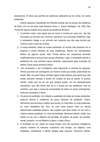 24
necessários. É Deus que permite às essências realizarem-se em entes, em seres
existentes.
Outros aspectos importantes da Filosofia tomista são as provas da existência
de Deus. Em um de seus mais famosos livros, a ―Suma Teológica,‖ de 1225, São
Tomás de Aquino propõe cinco provas da existência de Deus:
1. O primeiro motor: tudo aquilo que se move é movido por outro ser. Se não
houvesse um primeiro ser movente, cairíamos num processo indefinido, logo
é necessário chegar a um primeiro ser movente que não seja movido por
nenhum outro e este ser é Deus.
2. A causa eficiente: todas as coisas existentes no mundo não possuem em si
próprias a causa eficiente de suas existências. Devem ser considerados
efeitos de alguma causa. São Tomás afirma ser impossível remontar
indefinidamente à procura das causas eficientes. Logo, é necessário admitir a
existência de uma primeira causa eficiente, responsável pela sucessão de
efeitos. Essa causa primeira é Deus.
3. Ser necessário e ser contingente: este argumento é variante do segundo.
Afirma que todo ser contingente, do mesmo modo que existe, pode deixar de
existir. Mas, se assim fosse, também agora nada existiria, pois aquilo que não
existe somente começa a existir em função do que já existia. É preciso
admitir, então que há um ser que sempre existiu, um ser absolutamente
necessário, que não tenha fora de si à causa da sua existência, mas ao
contrário, que seja a causa da necessidade de todos os seres contingentes.
Esse ser necessário é Deus.
4. Os graus de perfeição: em relação a qualidade de todas as coisas existentes,
pode-se afirmar a existência de graus diversos de perfeição. Assim,
afirmamos que tal coisa é melhor que outras, ou mais bela, ou mais poderosa,
ou mais verdadeira etc. Ora, se uma coisa possui mais ou menos
determinada qualidade positiva, isso supõem que deve existir um ser com o
máximo dessa qualidade, no nível da perfeição. Devemos admitir, então, que
existe um ser com o Máximo de bondade, de beleza, de poder, de verdade,
sendo, portanto, um ser Máximo e pleno, e este é Deus.
5. A finalidade do ser: todas as coisas brutas, que não possuem inteligência
própria, existem na natureza cumprindo uma função, um objetivo, uma
finalidade, semelhante à flecha dirigida pelo arqueiro. Devemos admitir,
 