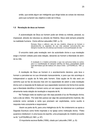 25
então, que existe algum ser inteligente que dirige todas as coisas da natureza
para que cumpram seu objetivo e este ser é Deus.
1.5 Revelação de deus ao homem
A autorevelação de Deus ao homem pode ser direta ou indireta, pessoal, ou
impessoal, através da natureza ou através da História. Deus está sempre presente
na realidade humana. Como afirma Latourelle (1981, p. 5):
Rompeu Deus o silêncio: saiu de seu mistério, dirigiu-se ao homem e
desvendou-lhe os segredos de sua vida pessoal; comunicou-lhe seu
desígnio inaudito de uma aliança que levasse a uma participação de vida.
O encontro dado pela revelação vem da autoridade divina e sua revelação
exige o homem voltado para esta relação, deixando ao homem a liberdade de abrir-
se ou não.
A revelação é o mistério primordial, o que nos comunica todos os outros,
pois é a manifestação do desígnio salvífico de Deus, premeditado desde
toda eternidade que ele realizou em Jesus Cristo. (LATOURELLE, 1981, p.
05)
A revelação de Deus ao homem é o acontecimento decisivo, pois leva o
homem a perceber-se na sua dimensão transcendente, e para que isto aconteça é
indispensável a opção da fé feita pelo homem. Esta opção de fé não será um
caminho que se faz às escuras mas sim na capacidade de aderir a esta revelação
divina com a resposta da fé dada por sua capacidade racional e de forma livre sendo
que a liberdade identifica o homem como um ser capaz de relacionar-se e participar
ativamente nesta relação de revelação e resposta de fé.
Na Teologia nada se explica que não seja pautada à luz da Revelação divina;
tudo a ela se refere. Por este fato parece ser algo tão paradoxalmente implícita, tão
evidente como verdade e certa que precisam ser explicitadas, como auxílio à
resposta mais consciente e responsável.
Assim se parte da fé, para uma inteligência da fé. No cristianismo se apoia a
Sagrada Escritura como fonte inspirada e na Igreja como instituição divina. “Fides
quaerens intellectum: é uma busca do espírito, uma prospecção do mistério já aceito
na fé.‖ (LATOURELLE,1981, p. 07)
O importante escreve Baillie (1956), citado por Latourelle (1981, p. 8):
 
