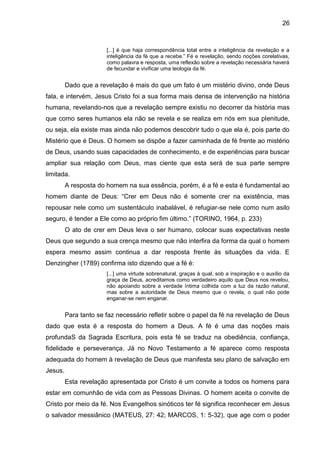 26
[...] é que haja correspondência total entre a inteligência da revelação e a
inteligência da fé que a recebe.‖ Fé e revelação, sendo noções corelativas,
como palavra e resposta, uma reflexão sobre a revelação necessária haverá
de fecundar e vivificar uma teologia da fé.
Dado que a revelação é mais do que um fato é um mistério divino, onde Deus
fala, e intervém, Jesus Cristo foi a sua forma mais densa de intervenção na história
humana, revelando-nos que a revelação sempre existiu no decorrer da história mas
que como seres humanos ela não se revela e se realiza em nós em sua plenitude,
ou seja, ela existe mas ainda não podemos descobrir tudo o que ela é, pois parte do
Mistério que é Deus. O homem se dispõe a fazer caminhada de fé frente ao mistério
de Deus, usando suas capacidades de conhecimento, e de experiências para buscar
ampliar sua relação com Deus, mas ciente que esta será de sua parte sempre
limitada.
A resposta do homem na sua essência, porém, é a fé e esta é fundamental ao
homem diante de Deus: ―Crer em Deus não é somente crer na existência, mas
repousar nele como um sustentáculo inabalável, é refugiar-se nele como num asilo
seguro, é tender a Ele como ao próprio fim último.‖ (TORINO, 1964, p. 233)
O ato de crer em Deus leva o ser humano, colocar suas expectativas neste
Deus que segundo a sua crença mesmo que não interfira da forma da qual o homem
espera mesmo assim continua a dar resposta frente às situações da vida. E
Denzingher (1789) confirma isto dizendo que a fé é:
[...] uma virtude sobrenatural, graças à qual, sob a inspiração e o auxílio da
graça de Deus, acreditamos como verdadeiro aquilo que Deus nos revelou,
não apoiando sobre a verdade íntima colhida com a luz da razão natural,
mas sobre a autoridade de Deus mesmo que o revela, o qual não pode
enganar-se nem enganar.
Para tanto se faz necessário refletir sobre o papel da fé na revelação de Deus
dado que esta é a resposta do homem a Deus. A fé é uma das noções mais
profundaS da Sagrada Escritura, pois esta fé se traduz na obediência, confiança,
fidelidade e perseverança. Já no Novo Testamento a fé aparece como resposta
adequada do homem à revelação de Deus que manifesta seu plano de salvação em
Jesus.
Esta revelação apresentada por Cristo é um convite a todos os homens para
estar em comunhão de vida com as Pessoas Divinas. O homem aceita o convite de
Cristo por meio da fé. Nos Evangelhos sinóticos ter fé significa reconhecer em Jesus
o salvador messiânico (MATEUS, 27: 42; MARCOS, 1: 5-32), que age com o poder
 