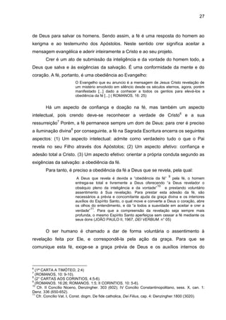 27
de Deus para salvar os homens. Sendo assim, a fé é uma resposta do homem ao
kerigma e ao testemunho dos Apóstolos. Neste sentido crer significa aceitar a
mensagem evangélica e aderir inteiramente a Cristo e ao seu projeto.
Crer é um ato de submissão da inteligência e da vontade do homem todo, a
Deus que salva e às exigências da salvação. É uma conformidade da mente e do
coração. A fé, portanto, é uma obediência ao Evangelho:
O Evangelho que eu anuncio é a mensagem de Jesus Cristo revelação de
um mistério envolvido em silêncio desde os séculos eternos, agora, porém
manifestado [...] dado a conhecer a todos os gentios para elevá-los a
obediência da fé [...] ( ROMANOS, 16: 25)
Há um aspecto de confiança e doação na fé, mas também um aspecto
intelectual, pois crendo deve-se reconhecer a verdade de Cristo6
e a sua
ressurreição7
Porém, a fé permanece sempre um dom de Deus: para crer é preciso
a iluminação divina8
por conseguinte, a fé na Sagrada Escritura encerra os seguintes
aspectos: (1) Um aspecto intelectual: admite como verdadeiro tudo o que o Pai
revela no seu Filho através dos Apóstolos; (2) Um aspecto afetivo: confiança e
adesão total a Cristo. (3) Um aspecto efetivo: orientar a própria conduta segundo as
exigências da salvação: a obediência da fé.
Para tanto, é preciso a obediência da fé a Deus que se revela, pela qual:
A Deus que revela é devida a ―obediência da fé‖
9
pela fé, o homem
entrega-se total e livremente a Deus oferecendo ―a Deus revelador o
obséquio pleno da inteligência e da vontade‖
10
e prestando voluntário
assentimento à Sua revelação. Para prestar esta adesão da fé, são
necessários a prévia e concomitante ajuda da graça divina e os interiores
auxílios do Espírito Santo, o qual move e converte a Deus o coração, abre
os olhos do entendimento, e dá ―a todos a suavidade em aceitar e crer a
verdade‖
11
. Para que a compreensão da revelação seja sempre mais
profunda, o mesmo Espírito Santo aperfeiçoa sem cessar a fé mediante os
seus dons (JOÃO PAULO II, 1967, DEI VERBUM. n° 05)
O ser humano é chamado a dar de forma voluntária o assentimento à
revelação feita por Ele, e correspondê-la pela ação da graça. Para que se
comunique esta fé, exige-se a graça prévia de Deus e os auxílios internos do
6
(1ª CARTA A TIMÓTEO, 2:4)
7
(ROMANOS, 10: 9-10).
8
(2° CARTAS AOS CORINTIOS, 4:5-6).
9
(ROMANOS. 16:26; ROMANOS. 1:5; II CORINTIOS. 10: 5-6).
10
Cfr. II Concílio Niceno, Denzingher. 303 (602); IV Concilio Constantinopolitano, sess. X, can. 1:
Denz. 336 (650-652).
11
Cfr. Concílio Vat. I, Const. dogm. De fide catholica, Dei Filius, cap. 4: Denzingher.1800 (3020).
 