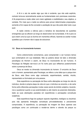 29
A fé é o ato de aceitar algo que não é evidente, que não está explícito,
contudo torna-se racionalmente aceita se fundamentada com premissas coerentes.
A fé proporciona a razão obter com maior agilidade e credibilidade o seu objetivo, a
verdade. Por mais que a razão se esforce para provar determinadas proposições,
somente a fé é capaz de lhe conceder a aceitação de que não pode obter tudo o que
quer.
A razão orienta a ciência para a tentativa de descobertas de questões
emergentes que se afloram ao longo do desenvolver da humanidade. A fé é para os
que creem uma luz que os ilumina em momentos difíceis, fazendo-os aceitar muitas
questões que o homem não é capaz de solucionar.
1.6 Deus no inconsciente humano
Como anteriormente comentamos, para compreender o ser humano temos
que contemplá-lo em sua totalidade. Não se poderia deixar de lado a dimensão
psicológica do Homem e assim, de Deus no inconsciente do ser humano. A
Psicologia da Religião dar-nos-á um fio norte para que reflitamos posteriormente
sobre a presença de Deus.
Deus se revela na dimensão inconsciente do homem. O encontro de Deus
com o homem, apresentado pela Psicologia, se refere a uma idéia que a psique tem
de Deus, este Deus como algo conhecido, experimentado, sentido, intuído,
representado ou formulado por uma pessoa.
Esta experiência ou percepção de Deus sofre alterações ao longo da vida do
indivíduo, devido à própria etapa da vida em que o indivíduo se encontra, e de certa
forma sofre diferentes percepções muitas vezes sendo de âmbito subjetivo, levando-
nos a questionar quanto a sua autenticidade ou até mesmo as possíveis distorções,
dado as suas abstrações pautadas em experiências e percepções conceituais
subjetivas.
Esta experiência foge de qualquer aspecto dogmático, teológico ou doutrinal,
pois não apresenta limitações conceituais pré-estabelecidas e previamente
comprovadas. A experiência, ou percepção da imagem de Deus aparece aos
psicólogos como um continuado a revelar-se dentro e através da psique ou
 