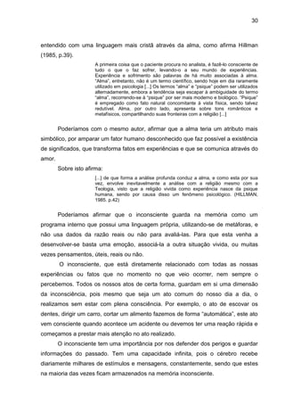 30
entendido com uma linguagem mais cristã através da alma, como afirma Hillman
(1985, p.39).
A primeira coisa que o paciente procura no analista, é fazê-lo consciente de
tudo o que o faz sofrer, levando-o a seu mundo de experiências.
Experiência e sofrimento são palavras de há muito associadas à alma.
―Alma‖, entretanto, não é um termo científico, sendo hoje em dia raramente
utilizado em psicologia [...] Os termos ―alma‖ e ―psique‖ podem ser utilizados
alternadamente, embora a tendência seja escapar à ambiguidade do termo
―alma‖, recorrendo-se à ―psique‖ por ser mais moderno e biológico. ―Psique‖
é empregado como fato natural concomitante à vista física, sendo talvez
redutível. Alma, por outro lado, apresenta sobre tons românticos e
metafísicos, compartilhando suas fronteiras com a religião [...]
Poderíamos com o mesmo autor, afirmar que a alma teria um atributo mais
simbólico, por amparar um fator humano desconhecido que faz possível a existência
de significados, que transforma fatos em experiências e que se comunica através do
amor.
Sobre isto afirma:
[...] de que forma a análise profunda conduz a alma, e como esta por sua
vez, envolve inevitavelmente a análise com a religião mesmo com a
Teologia, visto que a religião vivida como experiência nasce da psique
humana, sendo por causa disso um fenômeno psicológico. (HILLMAN,
1985. p.42)
Poderíamos afirmar que o inconsciente guarda na memória como um
programa interno que possui uma linguagem própria, utilizando-se de metáforas, e
não usa dados da razão reais ou não para avaliá-las. Para que esta venha a
desenvolver-se basta uma emoção, associá-la a outra situação vivida, ou muitas
vezes pensamentos, úteis, reais ou não.
O inconsciente, que está diretamente relacionado com todas as nossas
experiências ou fatos que no momento no que veio ocorrer, nem sempre o
percebemos. Todos os nossos atos de certa forma, guardam em si uma dimensão
da inconsciência, pois mesmo que seja um ato comum do nosso dia a dia, o
realizamos sem estar com plena consciência. Por exemplo, o ato de escovar os
dentes, dirigir um carro, cortar um alimento fazemos de forma ―automática‖, este ato
vem consciente quando acontece um acidente ou devemos ter uma reação rápida e
começamos a prestar mais atenção no ato realizado.
O inconsciente tem uma importância por nos defender dos perigos e guardar
informações do passado. Tem uma capacidade infinita, pois o cérebro recebe
diariamente milhares de estímulos e mensagens, constantemente, sendo que estes
na maioria das vezes ficam armazenados na memória inconsciente.
 