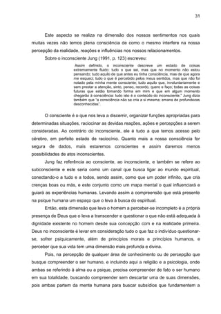 31
Este aspecto se realiza na dimensão dos nossos sentimentos nos quais
muitas vezes não temos plena consciência de como o mesmo interfere na nossa
percepção da realidade, reações e influências nos nossos relacionamentos.
Sobre o inconsciente Jung (1991, p. 123) escreveu:
Assim definido, o inconsciente descreve um estado de coisas
extremamente fluido: tudo o que sei, mas que no momento não estou
pensando; tudo aquilo de que antes eu tinha consciência, mas de que agora
me esqueci; tudo o que é percebido pelos meus sentidos, mas que não foi
notado pela minha mente consciente; tudo aquilo que, involuntariamente e
sem prestar a atenção, sinto, penso, recordo, quero e faço; todas as coisas
futuras que estão tomando forma em mim e que em algum momento
chegarão à consciência: tudo isto é o conteúdo do inconsciente.‖ Jung dizia
também que ―a consciência não se cria a si mesma; emana de profundezas
desconhecidas‖.
O consciente é o que nos leva a discernir, organizar funções apropriadas para
determinadas situações, raciocinar as devidas reações, ações e percepções a serem
consideradas. Ao contrário do inconsciente, ele é tudo a que temos acesso pelo
cérebro, em perfeito estado de raciocínio. Quanto mais a nossa consciência for
segura de dados, mais estaremos conscientes e assim daremos menos
possibilidades de atos inconscientes.
Jung faz referência ao consciente, ao inconsciente, e também se refere ao
subconsciente e este seria como um canal que busca ligar ao mundo espiritual,
conectando-o a tudo e a todos, sendo assim, como que um poder infinito, que cria
crenças boas ou más, e este conjunto como um mapa mental o qual influenciará e
guiará as experiências humanas. Levando assim a compreensão que está presente
na psique humana um espaço que o leva à busca do espiritual.
Então, esta dimensão que leva o homem a perceber-se incompleto é a própria
presença de Deus que o leva a transcender e questionar o que não está adequada à
dignidade existente no homem desde sua concepção com e na realidade primeira.
Deus no inconsciente é levar em consideração tudo o que faz o indivíduo questionar-
se, sofrer psiquicamente, além de princípios morais e princípios humanos, e
perceber que sua vida tem uma dimensão mais profunda e divina.
Pois, na percepção de qualquer área de conhecimento ou de percepção que
busque compreender o ser humano, e incluindo aqui a religião e a psicologia, onde
ambas se referindo à alma ou a psique, precisa compreender de fato o ser humano
em sua totalidade, buscando compreender sem descartar uma de suas dimensões,
pois ambas partem da mente humana para buscar subsídios que fundamentem a
 