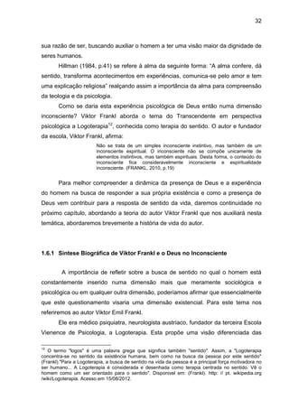 32
sua razão de ser, buscando auxiliar o homem a ter uma visão maior da dignidade de
seres humanos.
Hillman (1984, p.41) se refere à alma da seguinte forma: ―A alma confere, dá
sentido, transforma acontecimentos em experiências, comunica-se pelo amor e tem
uma explicação religiosa‖ realçando assim a importância da alma para compreensão
da teologia e da psicologia.
Como se daria esta experiência psicológica de Deus então numa dimensão
inconsciente? Viktor Frankl aborda o tema do Transcendente em perspectiva
psicológica a Logoterapia12
, conhecida como terapia do sentido. O autor e fundador
da escola, Viktor Frankl, afirma:
Não se trata de um simples inconsciente instintivo, mas também de um
inconsciente espiritual. O inconsciente não se compõe unicamente de
elementos instintivos, mas também espirituais. Desta forma, o conteúdo do
inconsciente fica consideravelmente inconsciente e espiritualidade
inconsciente. (FRANKL, 2010, p.19)
Para melhor compreender a dinâmica da presença de Deus e a experiência
do homem na busca de responder a sua própria existência e como a presença de
Deus vem contribuir para a resposta de sentido da vida, daremos continuidade no
próximo capítulo, abordando a teoria do autor Viktor Frankl que nos auxiliará nesta
temática, abordaremos brevemente a história de vida do autor.
1.6.1 Síntese Biográfica de Viktor Frankl e o Deus no Inconsciente
A importância de refletir sobre a busca de sentido no qual o homem está
constantemente inserido numa dimensão mais que meramente sociológica e
psicológica ou em qualquer outra dimensão, poderíamos afirmar que essencialmente
que este questionamento visaria uma dimensão existencial. Para este tema nos
referiremos ao autor Viktor Emil Frankl.
Ele era médico psiquiatra, neurologista austríaco, fundador da terceira Escola
Vienence de Psicologia, a Logoterapia. Esta propõe uma visão diferenciada das
12
O termo "logos" é uma palavra grega que significa também "sentido". Assim, a "Logoterapia
concentra-se no sentido da existência humana, bem como na busca da pessoa por este sentido"
(Frankl)."Para a Logoterapia, a busca de sentido na vida da pessoa é a principal força motivadora no
ser humano... A Logoterapia é considerada e desenhada como terapia centrada no sentido. Vê o
homem como um ser orientado para o sentido". Disponivel em: (Frankl). http: // pt. wikipedia.org
/wiki/Logoterapia. Acesso em 15/08/2012.
 
