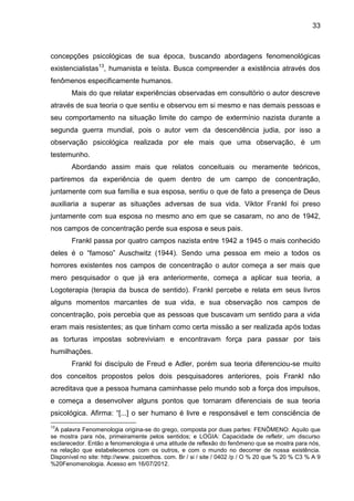 33
concepções psicológicas de sua época, buscando abordagens fenomenológicas
existencialistas13
, humanista e teísta. Busca compreender a existência através dos
fenômenos especificamente humanos.
Mais do que relatar experiências observadas em consultório o autor descreve
através de sua teoria o que sentiu e observou em si mesmo e nas demais pessoas e
seu comportamento na situação limite do campo de extermínio nazista durante a
segunda guerra mundial, pois o autor vem da descendência judia, por isso a
observação psicológica realizada por ele mais que uma observação, é um
testemunho.
Abordando assim mais que relatos conceituais ou meramente teóricos,
partiremos da experiência de quem dentro de um campo de concentração,
juntamente com sua família e sua esposa, sentiu o que de fato a presença de Deus
auxiliaria a superar as situações adversas de sua vida. Viktor Frankl foi preso
juntamente com sua esposa no mesmo ano em que se casaram, no ano de 1942,
nos campos de concentração perde sua esposa e seus pais.
Frankl passa por quatro campos nazista entre 1942 a 1945 o mais conhecido
deles é o ―famoso‖ Auschwitz (1944). Sendo uma pessoa em meio a todos os
horrores existentes nos campos de concentração o autor começa a ser mais que
mero pesquisador o que já era anteriormente, começa a aplicar sua teoria, a
Logoterapia (terapia da busca de sentido). Frankl percebe e relata em seus livros
alguns momentos marcantes de sua vida, e sua observação nos campos de
concentração, pois percebia que as pessoas que buscavam um sentido para a vida
eram mais resistentes; as que tinham como certa missão a ser realizada após todas
as torturas impostas sobreviviam e encontravam força para passar por tais
humilhações.
Frankl foi discípulo de Freud e Adler, porém sua teoria diferenciou-se muito
dos conceitos propostos pelos dois pesquisadores anteriores, pois Frankl não
acreditava que a pessoa humana caminhasse pelo mundo sob a força dos impulsos,
e começa a desenvolver alguns pontos que tornaram diferenciais de sua teoria
psicológica. Afirma: ―[...] o ser humano é livre e responsável e tem consciência de
13
A palavra Fenomenologia origina-se do grego, composta por duas partes: FENÔMENO: Aquilo que
se mostra para nós, primeiramente pelos sentidos; e LOGIA: Capacidade de refletir, um discurso
esclarecedor. Então a fenomenologia é uma atitude de reflexão do fenômeno que se mostra para nós,
na relação que estabelecemos com os outros, e com o mundo no decorrer de nossa existência.
Disponível no site: http://www. psicoethos. com. Br / si / site / 0402 /p / O % 20 que % 20 % C3 % A 9
%20Fenomenologia. Acesso em 16/07/2012.
 
