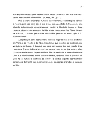 34
sua responsabilidade; que é incondicionado, busca um sentido para sua vida e traz
dentro de si um Deus inconsciente.‖ (GOMES, 1987, p. 11)
Para o autor a experiência humana, essencialmente, se orienta para além de
si mesma, para algo além, pois o leva a usar sua capacidade de transcender uma
situação extremamente desumanizadora, manter a liberdade interior e desta
maneira, não renunciar ao sentido da vida, apesar destas situações. Diante de suas
experiências, o homem perceber-se responsável perante um Outro, que o faz
autotranscender .
A Logoterapia, como aponta Frankl não viera negar as duas teorias existentes
em Viena, a de Freud e a de Adler, mas afirmar que o sentido da existência, seu
verdadeiro significado, é descobrir que cada ser humano tem sua missão única
nesta terra. A teoria de Frankl aponta o ser humano como um ser livre e responsável
com consciência de sua responsabilidade. Ele traz dentro de si inconscientemente
Deus e é incondicionado a uma busca de sentido, refletindo sobre a presença de
Deus no ser humano a sua busca de sentido. No capítulo seguinte, abordaremos o
pensamento de Frankl, para tentar compreender a presença ignorada e a busca de
sentido.
 