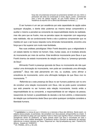 36
força das circunstancias tornavam-se prisioneiros também em seu íntimo e
pereceram até antes da condenação à morte; alguns, porém, caminhavam
para o forno de cabeça erguida, ao que Frankl chamou de poder de
resistência do espírito com a última das liberdades humanas [...]
O ser humano é um ser por excelência por esta capacidade de opção sobre
quaisquer situações, e diante disto podemos ao mesmo tempo comprendê-lo e
auxiliar o mesmo a perceber-se consciente da responsabilidade diante da realidade,
mas não para que se frustre, mas se perceba capaz de responder com segurança
esta realidade, não se condicionando frente a ela e podemos compreender que na
medida em que o ser busca resposta numa dimensão transcendente, encontra uma
força que o faz superar com muito mais facilidade.
Nas suas análises psicológicas Viktor Frankl descobriu que a religiosidade é
um estado latente no interior do homem. Esta, muitas vezes, só é revelada através
do inconsciente por meio de sonhos. Esta tendência inconsciente para Deus é que
Frankl chamou de estado inconsciente de relação com Deus ou ―presença ignorada
de Deus‖.
Afirmando Frankl à presença ignorada de Deus no inconsciente ele não quer
instituir uma divinização do inconsciente, nem pode ser considerada uma afirmação
panteísta14
, Deus não está plenamente em nós, ou ocultista, como afirmar a
onisciência do inconsciente, como uma afirmação teológica de que Deus vive no
inconsciente. 15
Referindo-se a esta presença de Deus no ser humano podemos cair no erro
de constituir uma relação inconsciente com Deus, não se pode querer considerar
que está presente no ser humano esta relação inconsciente, tirando então a
responsabilidade do eu consciente, a responsabilidade do ser religioso da pessoa,
ressarcindo do homem a possibilidade de decisão e de livre arbítrio, e distanciando
da relação que conhecemos deste Deus que sobre quaisquer condições considera a
liberdade humana.
14
O panteísmo é a crença de que o Universo ou a natureza e Deus são idênticos. Sendo assim, os
adeptos dessa posição, os panteístas, não acreditam num deus pessoal, antropomórfico ou criador. A
palavra é derivada do grego pan (que significa "tudo") e theos (que significa "Deus"). Embora existam
divergências dentro do panteísmo, as ideias centrais dizem que deus é encontrado em todo o
Cosmos como uma unidade abrangente. O panteísmo tende a divinizar os elementos da natureza,
referindo-se à própria natureza por Deus. Disponivel em: http://pt.wikipedia.org /wiki / Pante%C3%
ADsmo. Acesso em 15/08/2012.
15
Cfr. FRANKL, 2010, p. 56 e 60.
 