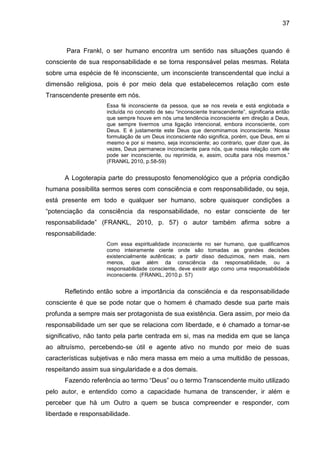 37
Para Frankl, o ser humano encontra um sentido nas situações quando é
consciente de sua responsabilidade e se torna responsável pelas mesmas. Relata
sobre uma espécie de fé inconsciente, um inconsciente transcendental que inclui a
dimensão religiosa, pois é por meio dela que estabelecemos relação com este
Transcendente presente em nós.
Essa fé inconsciente da pessoa, que se nos revela e está englobada e
incluída no conceito de seu ―inconsciente transcendente‖, significaria então
que sempre houve em nós uma tendência inconsciente em direção a Deus,
que sempre tivermos uma ligação intencional, embora inconsciente, com
Deus. E é justamente este Deus que denominamos inconsciente. Nossa
formulação de um Deus inconsciente não significa, porém, que Deus, em si
mesmo e por si mesmo, seja inconsciente; ao contrario, quer dizer que, às
vezes, Deus permanece inconsciente para nós, que nossa relação com ele
pode ser inconsciente, ou reprimida, e, assim, oculta para nós mesmos.‖
(FRANKL 2010, p.58-59)
A Logoterapia parte do pressuposto fenomenológico que a própria condição
humana possibilita sermos seres com consciência e com responsabilidade, ou seja,
está presente em todo e qualquer ser humano, sobre quaisquer condições a
―potenciação da consciência da responsabilidade, no estar consciente de ter
responsabilidade‖ (FRANKL, 2010, p. 57) o autor também afirma sobre a
responsabilidade:
Com essa espiritualidade inconsciente no ser humano, que qualificamos
como inteiramente ciente onde são tomadas as grandes decisões
existencialmente autênticas; a partir disso deduzimos, nem mais, nem
menos, que além da consciência da responsabilidade, ou a
responsabilidade consciente, deve existir algo como uma responsabilidade
inconsciente. (FRANKL, 2010.p. 57)
Refletindo então sobre a importância da consciência e da responsabilidade
consciente é que se pode notar que o homem é chamado desde sua parte mais
profunda a sempre mais ser protagonista de sua existência. Gera assim, por meio da
responsabilidade um ser que se relaciona com liberdade, e é chamado a tornar-se
significativo, não tanto pela parte centrada em si, mas na medida em que se lança
ao altruísmo, percebendo-se útil e agente ativo no mundo por meio de suas
características subjetivas e não mera massa em meio a uma multidão de pessoas,
respeitando assim sua singularidade e a dos demais.
Fazendo referência ao termo ―Deus‖ ou o termo Transcendente muito utilizado
pelo autor, e entendido como a capacidade humana de transcender, ir além e
perceber que há um Outro a quem se busca compreender e responder, com
liberdade e responsabilidade.
 