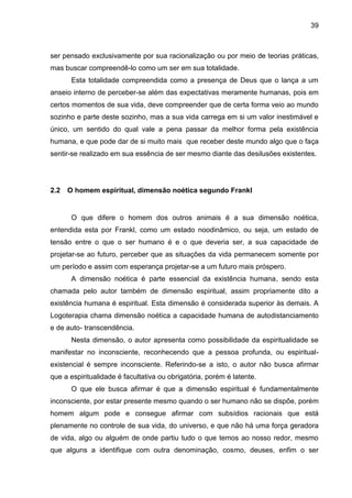 39
ser pensado exclusivamente por sua racionalização ou por meio de teorias práticas,
mas buscar compreendê-lo como um ser em sua totalidade.
Esta totalidade compreendida como a presença de Deus que o lança a um
anseio interno de perceber-se além das expectativas meramente humanas, pois em
certos momentos de sua vida, deve compreender que de certa forma veio ao mundo
sozinho e parte deste sozinho, mas a sua vida carrega em si um valor inestimável e
único, um sentido do qual vale a pena passar da melhor forma pela existência
humana, e que pode dar de si muito mais que receber deste mundo algo que o faça
sentir-se realizado em sua essência de ser mesmo diante das desilusões existentes.
2.2 O homem espiritual, dimensão noética segundo Frankl
O que difere o homem dos outros animais é a sua dimensão noética,
entendida esta por Frankl, como um estado noodinâmico, ou seja, um estado de
tensão entre o que o ser humano é e o que deveria ser, a sua capacidade de
projetar-se ao futuro, perceber que as situações da vida permanecem somente por
um período e assim com esperança projetar-se a um futuro mais próspero.
A dimensão noética é parte essencial da existência humana, sendo esta
chamada pelo autor também de dimensão espiritual, assim propriamente dito a
existência humana é espiritual. Esta dimensão é considerada superior às demais. A
Logoterapia chama dimensão noética a capacidade humana de autodistanciamento
e de auto- transcendência.
Nesta dimensão, o autor apresenta como possibilidade da espiritualidade se
manifestar no inconsciente, reconhecendo que a pessoa profunda, ou espiritual-
existencial é sempre inconsciente. Referindo-se a isto, o autor não busca afirmar
que a espiritualidade é facultativa ou obrigatória, porém é latente.
O que ele busca afirmar é que a dimensão espiritual é fundamentalmente
inconsciente, por estar presente mesmo quando o ser humano não se dispõe, porém
homem algum pode e consegue afirmar com subsídios racionais que está
plenamente no controle de sua vida, do universo, e que não há uma força geradora
de vida, algo ou alguém de onde partiu tudo o que temos ao nosso redor, mesmo
que alguns a identifique com outra denominação, cosmo, deuses, enfim o ser
 