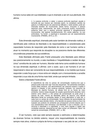 40
humano nunca sabe em sua totalidade o que é chamado a ser em sua plenitude. Ele
afirma:
[...] a pessoa profunda, a saber, a pessoa profunda espiritual, aquela e
somente ela que merece ser chamada assim, no verdadeiro sentido da
palavra, é irreflexível por ser passível de reflexão e, neste sentido, pode ser
chamada também de inconsciente. Desta forma, enquanto a pessoa
espiritual pode, basicamente, ser tanto consciente quanto inconsciente,
podemos dizer que a pessoa profunda espiritual é obrigatoriamente
inconsciente, não apenas facultativamente. Em outras palavras, na sua
profundeza, ―no fundo‖, o espiritual é necessário por ser essencialmente
inconsciente. (FRANKL, 2010, p. 27)
Esta dimensão espiritual, chamada pelo autor também de dimensão noética, é
identificada pela vivência da liberdade e da responsabilidade e caracterizada pela
capacidade humana de responder pela liberdade de como o ser humano venha a
atuar no momento que responde às situações ou se posiciona diante das diferentes
circunstâncias presentes de sua existência.
Esta liberdade afirmada pelo Frankl pressupõe uma liberdade para efetivar
seu posicionamento no mundo, e este manifesta a ―irrepetibilidade e caráter de algo
único‖ constituinte de cada ser humano. Abordar este tema como existência humana
na sua dimensão espiritual, é afirmar, com o autor, que o ser humano é um ser
responsável e deve ser consciente de sua responsabilidade, e na medida que busca
responder a esta força que o move entra em relação com o transcendente e acredita
responder a sua vida de uma forma mais total, ainda que sempre limitada.
Sobre a liberdade Frankl afirma:
A experiência da vida no campo de concentração mostrou-nos que a
pessoa pode muito bem agir ―fora dos esquemas‖. Há suficientes exemplos,
muitos deles heróicos, que demonstraram ser possível superar a apatia e
reprimir a irritação; e que continua existindo, portanto, um resquício de
liberdade do espírito humano, de atitude livre do eu frente ao meio
ambiente, mesmo nessa situação de coação aparentemente absoluta, tanto
exterior como interior [...] No campo de concentração se pode privar a
pessoa de tudo, menos da liberdade última de assumir uma atitude
alternativa frente às condições dadas. E havia alternativa! A cada dia, a
cada hora no campo de concentração, havia milhares de oportunidades de
concretizar essa decisão interior, uma decisão da pessoa contra ou favor da
sujeição aos poderes do ambiente que ameaçavam privá-la daquilo que é
sua característica mais intrínseca- sua liberdade- e que a induzem, com a
renúncia à liberdade e à dignidade, a virar mero joguete e objeto das
condições externas, deixando-se por eles cunhar um prisioneiro ―típico‖ do
campo de concentração. (FRANKL, 2011, p. 88)
O ser humano, visto que está sempre exposto a estímulos e determinações
de diversas formas no âmbito externo, requer uma responsabilidade de maneira
sempre mais ativa, criativa e própria de forma a expressar o seu jeito de ser, a forma
 