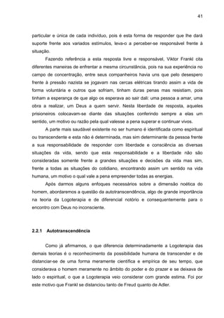 41
particular e única de cada indivíduo, pois é esta forma de responder que lhe dará
suporte frente aos variados estímulos, leva-o a perceber-se responsável frente à
situação.
Fazendo referência a esta resposta livre e responsável, Viktor Frankl cita
diferentes maneiras de enfrentar a mesma circunstância, pois na sua experiência no
campo de concentração, entre seus companheiros havia uns que pelo desespero
frente à pressão nazista se jogavam nas cercas elétricas tirando assim a vida de
forma voluntária e outros que sofriam, tinham duras penas mas resistiam, pois
tinham a esperança de que algo os esperava ao sair dali: uma pessoa a amar, uma
obra a realizar, um Deus a quem servir. Nesta liberdade de resposta, aqueles
prisioneiros colocavam-se diante das situações conferindo sempre a elas um
sentido, um motivo ou razão pela qual valesse a pena superar e continuar vivos.
A parte mais saudável existente no ser humano é identificada como espiritual
ou transcendente e esta não é determinada, mas sim determinante da pessoa frente
a sua responsabilidade de responder com liberdade e consciência as diversas
situações da vida, sendo que esta responsabilidade e a liberdade não são
consideradas somente frente a grandes situações e decisões da vida mas sim,
frente a todas as situações do cotidiano, encontrando assim um sentido na vida
humana, um motivo o qual vale a pena empreender todas as energias.
Após darmos alguns enfoques necessários sobre a dimensão noética do
homem, abordaremos a questão da autotranscendência, algo de grande importância
na teoria da Logoterapia e de diferencial notório e consequentemente para o
encontro com Deus no inconsciente.
2.2.1 Autotranscendência
Como já afirmamos, o que diferencia determinadamente a Logoterapia das
demais teorias é o reconhecimento da possibilidade humana de transcender e de
distanciar-se de uma forma meramente científica e empírica de seu tempo, que
considerava o homem meramente no âmbito do poder e do prazer e se deixava de
lado o espiritual, o que a Logoterapia veio considerar com grande estima. Foi por
este motivo que Frankl se distanciou tanto de Freud quanto de Adler.
 