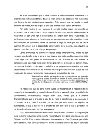 42
O autor reconhece que a vida humana é constantemente envolvida por
experiências de transcendência, devido a fatos simples do cotidiano, nas realidades
que fogem de seu conhecimento cognitivo. Pois mesmo que se amplie a nível
empírico as coisas, não se esgota o todo dos objetos e das coisas existentes.
Por este motivo o ser humano é envolto muitas vezes percebendo-se
encantado com a beleza que o cerca, o gerar de uma nova vida no seio materno, o
maravilhar-se por uma flor a desabrochar no jardim com tanta vivacidade, os
sentimentos mais sinceros e duradouros por pessoas que nos são queridas, como
em situações de sofrimento, onde se percebe a força da vida que não se deixa
suprimir. O homem tem a capacidade para ir além de si mesmo, para alguém ou
alguma coisa fora de si, que o lança à esperança.
Como afirmamos na dimensão noética citado anteriormente, existe no ser
humano uma tensão entre o ser e o que deveria ser; este conflito é compreendido
como algo que não pode vir diretamente do ser humano se não tivesse a
transcendência este Algo mais que o leva a projetar-se, a desejar ser sempre mais,
perceber-se limitado porém com possibilidade de superar-se e acreditar em suas
capacidades e desenvolvê-las no máximo de suas possibilidades em busca de sua
realização, de crença num mundo mais próspero e do sentido da vida
Frankl define a religião: é a consciência que o homem tem de sua dimensão
sobre-humana, e nesta dimensão se apoia a fé básica no sentido último da
vida. O fato de se ver como um ser no mundo, mas com lastros além, no
infinito, faz de nós pessoas cheias de esperança na vida. (GOMES 1987 p.
55.)
Há neste ente que de certa forma busca ser responsável, a necessidade de
responder à transcendência, usando de sua liberdade, consciência e capacidade de
conhecimento, estabelecendo relação com Deus, sendo que é a própria
Transcendência que o provoca a sair de si. Para a Logoterapia a pessoa não é
prioridade para si, mas à medida que se doa por uma causa ou alguém se
autorrealiza, a leva a sair de si e projetar-se em algo que a leva a perceber-se
participante ativa no meio em que se encontra.
Todo sentimento humano busca uma relação com um outro. A Logoterapia
tenta induzir o individuo a uma escolha responsável e livre para uma relação de um
EU com um TU. Este tu entendido como transcendência. Este Tu não é percebido
pelos sentidos, mas sim experienciado, e esta experiência nunca se dá por completa
 