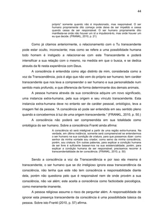 44
próprio‖ somente quando não é impulsionado, mas responsável. O ser
humano propriamente dito começa onde deixa de ser impelido e cessa
quando cessa de ser responsável. O ser humano propriamente dito
manifesta-se onde não houver um id a impulsioná-lo, mas onde houver um
eu que decide. (FRANKL, 2010, p. 21)
Como já citamos anteriormente, o relacionamento com o Tu transcendente
pode estar oculto, inconsciente; mas como se refere a uma possibilidade humana
todo homem é instigado a relacionar-se com este Transcendente e poderá
intensificar a sua relação com o mesmo, na medida em que o busca, e se dedica
através da fé nesta experiência com Deus.
A consciência é entendida como algo distinto de mim, considerada como a
voz da Transcendência, pois é algo que não vem do próprio ser humano; tem caráter
transcendente que nos leva a compreender o ser humano e sua personalidade num
sentido mais profundo, e que diferencia de forma determinante dos demais animais.
A pessoa humana através de sua consciência adquire um novo significado,
uma instancia extra-humana, pela sua origem e seu vínculo transcendente. Esta
instancia extra-humana deve no entanto ser de caráter pessoal, ontológico, leva a
imagem fiel da pessoa. ―A consciência só pode ser entendida em seu sentido pleno
quando a concebermos à luz de uma origem transcendente.‖ (FRANKL, 2010, p. 50.)
A consciência não poderá ser compreendida em sua totalidade como
ontológica do ser humano. Sobre a consciência Frankl ainda afirma:
A consciência só será inteligível a partir de uma região extra-humana. Na
verdade, em última instância, somente será compreensível se entendermos
o ser humano na sua condição de criatura, para que possamos dizer: como
senhor da minha vontade sou criador, como servo da minha consciência,
porém, sou criatura. Em outras palavras, para explicar a condição humana
de ser livre é suficiente basear-nos na sua existencialidade; porém, para
explicar a condição humana de ser responsável, precisamos recorrer à
transcendentalidade de ter consciência. (FRANKL, 2010, p. 50)
Sendo a consciência a voz da Transcendência e por isso ela mesma é
transcendente, o ser humano que se diz irreligioso ignora essa transcendência da
consciência, não tenha que este não tem consciência e responsabilidade diante
dela, porém não questiona pelo que é responsável nem de onde provém a sua
consciência, não vai além; este aceita a consciência como facticidade psicológica,
como meramente imanente.
A pessoa religiosa assume o risco de perguntar além. A responsabilidade de
ignorar esta presença transcendente da consciência é uma possibilidade básica da
pessoa. Sobre isto Frankl (2010, p. 57) afirma.
 