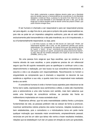 45
Com efeito, justamente a pessoa religiosa deveria saber que a liberdade
para tal decisão (ignorar a transcendência da consciência) é uma liberdade
desejada e criada por Deus; a pessoa é a tal ponto livre, feita livre por seu
Criador, que essa liberdade é uma liberdade até para o não, que vai tão
longe que a criatura também pode se decidir contra seu próprio Criador, que
pode inclusive renegar Deus.
O ser humano é chamado a ser responsável e para ser responsável precisa
ser para alguém, ou algo fora de si, pois para si próprio não pode responsabilizar-se,
pois não se pode ter um imperativo categórico autônomo, pois ele só será válido
exclusivamente pela transcendência e não pela imanência; se o id é impulsionado, o
eu é fundamentalmente responsável, ou seja, para:
[...] ser livre é pouco, ou nada, se não houver um ―para quê‖. Porém, ser
responsável também não é tudo, se não soubermos perante que somos
responsáveis. Por conseguinte, da mesma forma que não podemos derivar
do ―querer‖ o ―dever‖, ―já que‖, recordando as belas palavras de Goehte, ―
todo querer é apenas um querer, precisamente porque deveríamos fazê-lo‖,
ou seja, todo ato da vontade pressupõe uma noção do que se deve fazer.
(FRANKL, 2010, p. 54)
De uma pessoa livre exige-se que faça escolhas, que se construa a si
mesma através de suas escolhas, e para projetar-se precisa de um referencial
seguro que lhe dê suporte necessário para se aperfeiçoar e continuar rumo a seu
desenvolvimento e realização, por isso busca na sua consciência transcendente, e
assume a vida e as situações com responsabilidade. Reconhecendo no homem a
singularidade se compreende que é chamado a responder no decorrer de sua
existência a significar a sua vida, e quanto mais livre e responsável mais realizado
tende a se sentir.
A consciência humana é onde o homem busca aparatos para relacionar-se de
forma real e sadia, expressando seus sentimentos e afetos, e estes são importantes
para a sobrevivência e uma vida humana com sentido, mais bem sabemos que
existe uma formação de consciência errônea, se percebe isto frente ao
indiferentismo implantados em nossa sociedade atual.
Poderíamos afirmar, que há certa insensibilidade coletiva frente a princípios
fundamentais da vida, as pessoas preferem não se colocar de forma a promover,
incentivar sentimentos nobres próprios dos seres humanos, relações duradouras e
bem estabelecidas, pois o comodismo e o individualismo torna em parte inerte
qualquer motivação que necessite maior envolvimento, empreendimento pessoal,
renúncias em prol de um valor que talvez não venha a trazer resultados imediatos,
relações que se estabeleçam num dar um passo em direção ao outro por gratuidade,
 