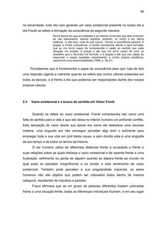 46
na sinceridade, tudo isto vem gerando um vazio existencial presente no nosso dia a
dia Frankl se refere a formação da consciência da seguinte maneira
Numa época em que as tradições e os valores universais que elas encerram
se vão esboroando, educar significa, portanto, no fundo e em última
estância - e até diria, mais do que nunca - formar a consciência pessoal. E
graças à minha consciência, à minha consciência atenta e bem formada,
que eu me torno capaz de compreender o apelo ao sentido que cada
situação me propõe; é graças a ela que me torno capaz de ouvir as
questões que o dia-a-dia me formula, e é graças a ela que sou capaz de
responder a essas questões empenhando a minha própria existência,
assumindo uma responsabilidade (1998, p. 30-31)
Percebemos que é fundamental o papel da consciência para que haja de fato
uma resposta vigente e coerente quando se refere aos contra valores presentes em
todas as épocas, e é frente a ela que podemos ser responsáveis diante dos nossos
próprios valores.
2.3 Vazio existencial e a busca de sentido em Viktor Frank
Quando se refere ao vazio existencial, Frankl compreendia isto como uma
falta de sentido para a vida e que isto deixa no interior humano um profundo conflito.
Esta sensação de vazio desde sua época era como ele detectava uma neurose
coletiva, uma angustia por não conseguir perceber algo bom o suficiente para
empregar toda a sua vida em prol desta causa, e sem dúvida esta é uma angústia
de seu tempo e de todos os temos da história.
O ser humano utiliza de diferentes disfarces frente à sociedade e frente a
suas relações sobre as quais disfarça o vazio existencial e de repente frente a uma
frustração, sofrimento ou perda de alguém querido se depara frente ao mundo no
qual pode se perceber insignificante e se render a este sentimento de vazio
existencial. Também pode perceber a sua singularidade imparcial, os seres
humanos não são objetos que podem ser colocados todos dentro da mesma
categoria, resultantes de impulsos e paixões.
Freud afirmava que se um grupo de pessoas diferentes fossem colocadas
frente a uma situação limite, todas as diferenças individuais ficariam, e em seu lugar
 