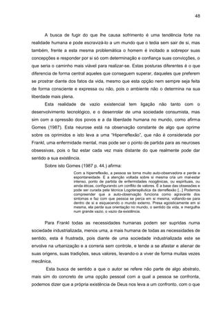 48
A busca de fugir do que lhe causa sofrimento é uma tendência forte na
realidade humana e pode escravizá-lo a um mundo que o tedia sem sair de si, mas
também, frente a esta mesma problemática o homem é incitado a sobrepor suas
concepções e responder por si só com determinação e confiança suas convicções, o
que seria o caminho mais viável para realizar-se. Estas posturas diferentes é o que
diferencia de forma central aqueles que conseguem superar, daqueles que preferem
se prostrar diante dos fatos da vida, mesmo que esta opção nem sempre seja feita
de forma consciente e expressa ou não, pois o ambiente não o determina na sua
liberdade mais plena.
Esta realidade de vazio existencial tem ligação não tanto com o
desenvolvimento tecnológico, e o desenrolar de uma sociedade consumista, mas
sim com a opressão dos povos e a da liberdade humana no mundo, como afirma
Gomes (1987). Esta neurose está na observação constante de algo que oprime
sobre os oprimidos e isto leva a uma ―Hiperreflexão‖, que não é considerada por
Frankl, uma enfermidade mental, mas pode ser o ponto de partida para as neuroses
obsessivas, pois o faz estar cada vez mais distante do que realmente pode dar
sentido a sua existência.
Sobre isto Gomes (1987 p. 44.) afirma:
Com a hiperreflexão, a pessoa se torna muito auto-observadora e perde a
espontaneidade. E a atenção voltada sobre si mesma cria um mal-estar
intenso, ponto de partida de enfermidades noogênicas, ou espirituais, ou
ainda éticas, configurando um conflito de valores. É a base das obsessões e
pode ser curada pela técnica Logoterapêutica da derreflexão [...] Podemos
compreender que a auto-observação funciona como agravante dos
sintomas e faz com que pessoa se perca em si mesma, voltando-se para
dentro de si e esquecendo o mundo externo. Presa egoisticamente em si
mesma, ela perde sua orientação no mundo, o sentido da vida, e mergulha
num grande vazio, o vazio da existência.
Para Frankl todas as necessidades humanas podem ser supridas numa
sociedade industrializada, menos uma, a mais humana de todas as necessidades de
sentido, esta é frustrada, pois diante de uma sociedade industrializada este se
envolve na urbanização e a correria sem controle, e tende a se afastar e alienar de
suas origens, suas tradições, seus valores, levando-o a viver de forma muitas vezes
mecânica.
Esta busca de sentido a que o autor se refere não parte de algo abstrato,
mais sim do concreto de uma opção pessoal com a qual a pessoa se confronta,
podemos dizer que a própria existência de Deus nos leva a um confronto, com o que
 