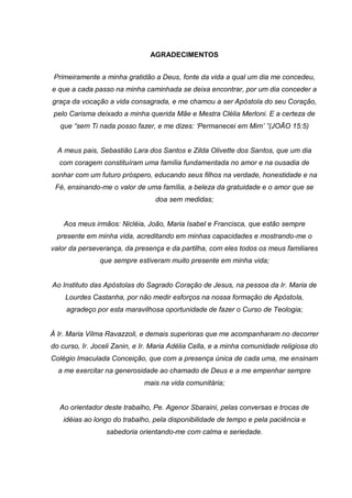 AGRADECIMENTOS
Primeiramente a minha gratidão a Deus, fonte da vida a qual um dia me concedeu,
e que a cada passo na minha caminhada se deixa encontrar, por um dia conceder a
graça da vocação a vida consagrada, e me chamou a ser Apóstola do seu Coração,
pelo Carisma deixado a minha querida Mãe e Mestra Clélia Merloni. E a certeza de
que “sem Ti nada posso fazer, e me dizes: „Permanecei em Mim‟ ”(JOÃO 15:5)
A meus pais, Sebastião Lara dos Santos e Zilda Olivette dos Santos, que um dia
com coragem constituíram uma família fundamentada no amor e na ousadia de
sonhar com um futuro próspero, educando seus filhos na verdade, honestidade e na
Fé, ensinando-me o valor de uma família, a beleza da gratuidade e o amor que se
doa sem medidas;
Aos meus irmãos: Nicléia, João, Maria Isabel e Francisca, que estão sempre
presente em minha vida, acreditando em minhas capacidades e mostrando-me o
valor da perseverança, da presença e da partilha, com eles todos os meus familiares
que sempre estiveram muito presente em minha vida;
Ao Instituto das Apóstolas do Sagrado Coração de Jesus, na pessoa da Ir. Maria de
Lourdes Castanha, por não medir esforços na nossa formação de Apóstola,
agradeço por esta maravilhosa oportunidade de fazer o Curso de Teologia;
À Ir. Maria Vilma Ravazzoli, e demais superioras que me acompanharam no decorrer
do curso, Ir. Joceli Zanin, e Ir. Maria Adélia Cella, e a minha comunidade religiosa do
Colégio Imaculada Conceição, que com a presença única de cada uma, me ensinam
a me exercitar na generosidade ao chamado de Deus e a me empenhar sempre
mais na vida comunitária;
Ao orientador deste trabalho, Pe. Agenor Sbaraini, pelas conversas e trocas de
idéias ao longo do trabalho, pela disponibilidade de tempo e pela paciência e
sabedoria orientando-me com calma e seriedade.
 