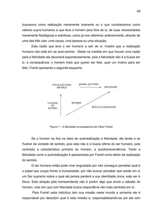 49
buscamos como realização meramente imanente ou o que consideramos como
valores supra humanos e que leva o homem para fora de si, de suas necessidades
meramente fisiológicas e extintivas, como já nos referimos anteriormente, através de
uma das três vias: uma causa, uma pessoa ou uma situação.
Esta razão que leva o ser humano a sair de si, mostra que a realização
humana não está em se auto-centrar. Deste na medida em que houver uma razão
para a felicidade ela decorrerá espontaneamente, pois a felicidade não é a busca em
si, é consequência; o homem mais que querer ser feliz, quer um motivo para ser
feliz. Frankl apresenta o seguinte esquema
Figura 1 – A felicidade na perspectiva de Viktor Frankl
Se o homem se fixa na ideia de autorealização e felicidade, ele tende a se
frustrar da vontade de sentido, pois esta não é a busca última do ser humano, pois
contradiz a característica primária do homem, a autotranscendência. Tanto a
felicidade como a autorealização é apresentada por Frankl como efeito da realização
do sentido.
O ser humano então pode viver angustiado por não conseguir perceber qual é
o papel que ocupa frente à humanidade, por não buscar perceber que existe em si
um Ser supremo sobre o qual ele jamais perderá a sua identidade única, este ser é
Deus. Esta atração pelo transcendente não é porém algo que anula a adesão do
homem, mas sim que com liberdade busca respondê-la não mais centrado em si.
Para Frankl cada indivíduo tem sua missão neste mundo e somente ele é
responsável por descobrir qual é esta missão e, responsabilizando-se por ela com
 