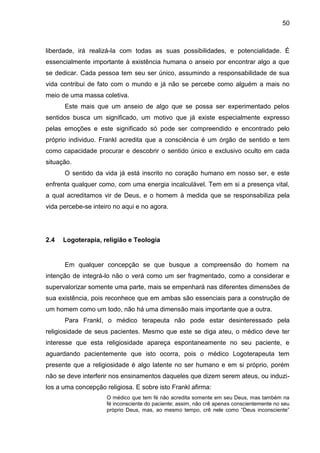 50
liberdade, irá realizá-la com todas as suas possibilidades, e potencialidade. É
essencialmente importante à existência humana o anseio por encontrar algo a que
se dedicar. Cada pessoa tem seu ser único, assumindo a responsabilidade de sua
vida contribui de fato com o mundo e já não se percebe como alguém a mais no
meio de uma massa coletiva.
Este mais que um anseio de algo que se possa ser experimentado pelos
sentidos busca um significado, um motivo que já existe especialmente expresso
pelas emoções e este significado só pode ser compreendido e encontrado pelo
próprio individuo. Frankl acredita que a consciência é um órgão de sentido e tem
como capacidade procurar e descobrir o sentido único e exclusivo oculto em cada
situação.
O sentido da vida já está inscrito no coração humano em nosso ser, e este
enfrenta qualquer como, com uma energia incalculável. Tem em si a presença vital,
a qual acreditamos vir de Deus, e o homem à medida que se responsabiliza pela
vida percebe-se inteiro no aqui e no agora.
2.4 Logoterapia, religião e Teologia
Em qualquer concepção se que busque a compreensão do homem na
intenção de integrá-lo não o verá como um ser fragmentado, como a considerar e
supervalorizar somente uma parte, mais se empenhará nas diferentes dimensões de
sua existência, pois reconhece que em ambas são essenciais para a construção de
um homem como um todo, não há uma dimensão mais importante que a outra.
Para Frankl, o médico terapeuta não pode estar desinteressado pela
religiosidade de seus pacientes. Mesmo que este se diga ateu, o médico deve ter
interesse que esta religiosidade apareça espontaneamente no seu paciente, e
aguardando pacientemente que isto ocorra, pois o médico Logoterapeuta tem
presente que a religiosidade é algo latente no ser humano e em si próprio, porém
não se deve interferir nos ensinamentos daqueles que dizem serem ateus, ou induzi-
los a uma concepção religiosa. E sobre isto Frankl afirma:
O médico que tem fé não acredita somente em seu Deus, mas também na
fé inconsciente do paciente; assim, não crê apenas conscientemente no seu
próprio Deus, mas, ao mesmo tempo, crê nele como ―Deus inconsciente‖
 