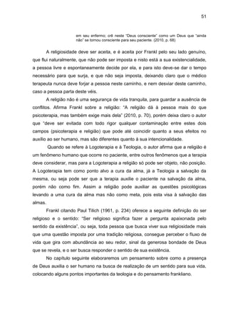 51
em seu enfermo; crê neste ―Deus consciente‖ como um Deus que ―ainda
não‖ se tornou consciente para seu paciente. (2010, p. 68)
A religiosidade deve ser aceita, e é aceita por Frankl pelo seu lado genuíno,
que flui naturalmente, que não pode ser imposta e nisto está a sua existencialidade,
a pessoa livre e espontaneamente decide por ela, e para isto deve-se dar o tempo
necessário para que surja, e que não seja imposta, deixando claro que o médico
terapeuta nunca deve forjar a pessoa neste caminho, e nem desviar deste caminho,
caso a pessoa parta deste véis.
A religião não é uma segurança de vida tranquila, para guardar a ausência de
conflitos. Afirma Frankl sobre a religião: ―A religião dá à pessoa mais do que
psicoterapia, mas também exige mais dela‖ (2010, p. 70), porém deixa claro o autor
que ―deve ser evitada com todo rigor qualquer contaminação entre estes dois
campos (psicoterapia e religião) que pode até coincidir quanto a seus efeitos no
auxílio ao ser humano, mas são diferentes quanto à sua intencionalidade.
Quando se refere à Logoterapia e à Teologia, o autor afirma que a religião é
um fenômeno humano que ocorre no paciente, entre outros fenômenos que a terapia
deve considerar, mas para a Logoterapia a religião só pode ser objeto, não posição.
A Logoterapia tem como ponto alvo a cura da alma, já a Teologia a salvação da
mesma, ou seja pode ser que a terapia auxilie o paciente na salvação da alma,
porém não como fim. Assim a religião pode auxiliar as questões psicológicas
levando a uma cura da alma mas não como meta, pois esta visa à salvação das
almas.
Frankl citando Paul Tilich (1961, p. 234) oferece a seguinte definição do ser
religioso e o sentido: ―Ser religioso significa fazer a pergunta apaixonada pelo
sentido da existência‖, ou seja, toda pessoa que busca viver sua religiosidade mais
que uma questão imposta por uma tradição religiosa, consegue perceber o fluxo de
vida que gira com abundância ao seu redor, sinal da generosa bondade de Deus
que se revela, e o ser busca responder o sentido de sua existência.
No capítulo seguinte elaboraremos um pensamento sobre como a presença
de Deus auxilia o ser humano na busca de realização de um sentido para sua vida,
colocando alguns pontos importantes da teologia e do pensamento frankliano.
 