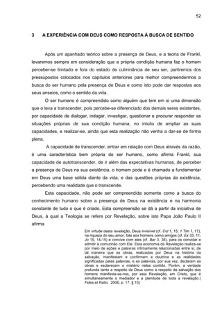 52
3 A EXPERIÊNCIA COM DEUS COMO RESPOSTA À BUSCA DE SENTIDO
Após um apanhado teórico sobre a presença de Deus, e a teoria de Frankl,
levaremos sempre em consideração que a própria condição humana faz o homem
perceber-se limitado e fora do estado de culminância de seu ser, partiremos dos
pressupostos colocados nos capítulos anteriores para melhor compreendermos a
busca do ser humano pela presença de Deus e como isto pode dar respostas aos
seus anseios, como o sentido da vida.
O ser humano é compreendido como alguém que tem em si uma dimensão
que o leva a transcender, pois percebe-se diferenciado dos demais seres existentes,
por capacidade de dialogar, indagar, investigar, questionar e procurar responder as
situações próprias de sua condição humana, no intuito de ampliar as suas
capacidades, e realizar-se, ainda que esta realização não venha a dar-se de forma
plena.
A capacidade de transcender, entrar em relação com Deus através da razão,
é uma característica bem própria do ser humano, como afirma Frankl, sua
capacidade de autotranscender, de ir além das expectativas humanas, de perceber
a presença de Deus na sua existência, o homem pode e é chamado a fundamentar
em Deus uma base sólida diante da vida, e das questões próprias da existência,
percebendo uma realidade que o transcende.
Esta capacidade, não pode ser compreendida somente como a busca do
conhecimento humano sobre a presença de Deus na existência e na harmonia
constante de tudo o que é criado. Esta compreensão se dá a partir da iniciativa de
Deus, à qual a Teologia se refere por Revelação, sobre isto Papa João Paulo II
afirma
Em virtude desta revelação, Deus invisível (cf. Col 1, 15; 1 Tim 1, 17),
na riqueza do seu amor, fala aos homens como amigos (cf. Ex 33, 11;
Jo 15, 14-15) e convive com eles (cf. Bar 3, 38), para os convidar e
admitir à comunhão com Ele. Esta economia da Revelação realiza-se
por meio de ações e palavras intimamente relacionadas entre si, de
tal maneira que as obras, realizadas por Deus na história da
salvação, manifestam e confirmam a doutrina e as realidades
significadas pelas palavras; e as palavras, por sua vez, declaram as
obras e esclarecem o mistério nelas contido. Porém, a verdade
profunda tanto a respeito de Deus como a respeito da salvação dos
homens manifesta-se-nos, por esta Revelação, em Cristo, que é
simultaneamente o mediador e a plenitude de toda a revelação.(
Fides et Ratio, 2006, p. 17, § 10)
 