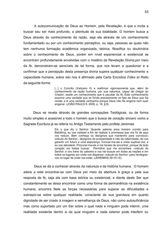53
A autocomunicação de Deus ao Homem, pela Revelação, é que o incita a
buscar seu ser mais profundo, a plenitude de sua totalidade. O homem busca a
Deus através do conhecimento da razão, seja ela através de um conhecimento
fundamentado ou por um conhecimento perceptivo, ou seja, pessoas as quais não
tem nenhuma formação acadêmica organizada, teórica, filosófica ou doutrinária
sobre o conhecimento de Deus, porém em nível experiencial e existencial se
encontram profundamente envolvidas com o mistério da Revelação Divina,por meio
da fé, demonstram-se sensíveis de tal forma, que nos levam a questionar e a
confirmar que a percepção desta presença divina supera qualquer conhecimento e
capacidade humana, sobre isto nos é afirmado pela Carta Encíclica Fides et Ratio
da seguinte forma:
[...] o Concílio (Vaticano II) a reafirmar vigorosamente que, além do
conhecimento da razão humana, por sua natureza, capaz de chegar ao
Criador, existe um conhecimento que é peculiar da fé. Este conhecimento
exprime uma verdade que se funda precisamente no fato de Deus que Se
revela, e é uma verdade certíssima porque Deus não Se engana nem quer
enganar. (JOÃO PAULO II, 2006, p. 16, § 8)
Deus se revela através de grandes concepções Teológicas, ou de forma
muito simples e acessível a todo o homem que o busca de coração sincero como a
Sagrada Escritura já se referia no Antigo Testamento pelo profeta Jeremias
Eis o que diz o Senhor: Quando setenta anos tiverem corrido para
Babilônia, eu vos visitarei a fim de realizar a promessa que vos fiz de aqui
vos reduzir. Bem conheço os desígnios que mantenho para convosco-
oráculo do Senhor-, desígnios de prosperidade e não de calamidade, de vos
garantir um futuro e uma esperança. Invocar-me-eis e vireis suplicar-me, e
eu vos atenderei. Procurar-me-eis e me haveis de encontrar, porque de todo
coração me fostes buscar. Permitirei que me encontreis –oráculo do
Senhor; e vos trarei do cativeiro e vos irei buscar em todas as nações e em
todos os lugares por onde vos dispersei- oráculo do Senhor- para reintegrar-
vos no lugar de onde vos exilei. (JEREMIAS 29:10-14)
Deus se dá a conhecer através da natureza e da história humana. O homem
adere a este encontrar-se com Deus por meio da abertura à graça e pela sua
resposta de fé, seja ela com base teórica ou existencial, e diante deste Ser que
constantemente se deixa encontrar como uma forma de permanência na existência
humana, encontra Nele as forças necessárias para superar as dificuldades e
sobrepor-se sobre qualquer realidade, consciente de sua grandeza em quanto
dignidade de ser criado à imagem e semelhança de Deus, não como autosuficiência
mas como suportado por um Ser sobre o qual nada e ninguém pode intervir, uma
realidade existente dentro si da qual ninguém e nada exterior pode interferir ou
 